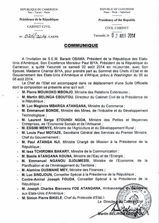 REPUBLIQUE DU CAMEROUN
Paix - Travail- Patrie
REPUBLIC OF CAMEROON
Peace - Work - Fatherland
Présidence de la République Presidency of the Republic
CABINET CIVIL
CIVIL CABINET
NO ... 0:;'.5/';).J:),I'f...ICAB/PR Yaoundé, le 0 2 AOUl 2014-
COMMUNIQUE
A l'invitation de S.E.M. Barack OBAMA, Président de la République des Etats-
Unis d'Amérique, Son Excellence Monsieur Paul BIYA, Président de la République du
Cameroun, a quitté Yaoundé ce samedi 02 août 2014 en mi-journée, avec Son
Epouse, Madame Chantal BIYA, pour prendre part au Sommet des Chefs d'Etat et de
Gouvernement des Etats-Unis d'Amérique et d'Afrique, prévu à Washington du 05 au
06 août 2014.
Le Chef de l'Etat est accompagné dans ce déplacement d'une Suite Officielle
dont la composition se présente ainsi qu'il suit:
- M. Pierre MOUKOKO MBONJO, Ministre des Relations Extérieures;
M. Martin BELINGA EBOUTOU, Directeur du Cabinet Civil de la Présidence de
la République;
- M. Luc Magloire MBARGA ATANGANA, Ministre du Commerce;
- M. Emmanuel BONDE, Ministre des Mines, de l'Industrie et du Développement
Technologique;
- M. Laurent Serge ETOUNDI NGOA, Ministre des Petites et Moyennes
Entreprises, de l'Economie Sociale et de l'Artisanat;
- M. ESSIMI MENYE, Ministre de l'Agriculture et du Développement Rural;
- M. Louis Paul MOT AZE, Secrétaire Général des Services du Premier Ministre,
Chef du Gouvernement;
- M. Paul ATANGA NJI, Ministre Chargé de Mission à la Présidence de la
République;
- M. Issa TCHIROMA BAKARY, Ministre de la Communication;
- M. Basile ATANGANA KOUNA, Ministre de l'Eau et de l'Energie;
- M. Emmanuel NGANOU DJOUMESSI, Ministre de l'Economie, de la
Planification et de l'Aménagement du Territoire;
- M. Alamine OUSMANE MEY, Ministre des Finances;
- M. Luc SINDJOUN, Conseiller Spécial à la Présidence de la République;
- Contre-Amiral Joseph FOUDA, Conseiller Spécial à la Présidence de la
République ; ~:;;..-=~
~- M. Joseph Charles Bienvenu FOE ATANGANA, Ambassad ~J.' ~~
0%- ....4-
aux Etats-Unis d'Amérique; . .::;o:.~/~~"C'V((~~:):
M. Simon Pierre BIKELE, Chef du Protocole d'Etat.!- . ~/!(i1'f~.ii .. l~q~.-)
Le Directe ~ ~a3rot~I~1l~l.
" J ft'.(> 1
f.ll'~. ' '",1.1..;1,
, '<.-
'~~,''>I''J. ",. .
artin BELIN
 