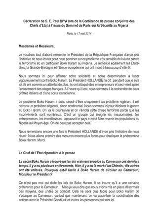 Déclaration de S. E. Paul BIYA lors de la Conférence de presse conjointe des
Chefs d’Etat à l’issue du Sommet de Paris sur la Sécurité au Nigeria
Paris, le 17 mai 2014
Mesdames et Messieurs,
Je voudrais tout d’abord remercier le Président de la République Française d’avoir pris
l’initiative de nous inviter pour nous pencher sur ce problème très sensible de la lutte contre
le terrorisme et, en particulier Boko Haram au Nigeria. Je remercie également les Etats-
Unis, la Grande-Bretagne et l’Union européenne qui ont montré beaucoup d’intérêt.
Nous sommes ici pour affirmer notre solidarité et notre détermination à lutter
vigoureusement contre Boko Haram. Le Président HOLLANDE l’a dit : pendant que je suis
ici, ils ont commis un attentat de plus, ils ont attaqué des entrepreneurs et ceci vient après
l’enlèvement des otages français. A l’heure qu’il est, nous sommes à la recherche de deux
prêtres italiens et d’une sœur canadienne.
Le problème Boko Haram a donc cessé d’être uniquement un problème nigérian, il est
devenu un problème régional, sinon continental. Nous sommes ici pour déclarer la guerre
au Boko Haram. On va le poursuivre et on vaincra cette chose terroriste parce que les
inconvénients sont nombreux. C’est un groupe qui éloigne les missionnaires, les
entrepreneurs, les investisseurs ; appauvrit le pays et veut faire revenir les populations du
Nigeria au Moyen-âge. On ne peut pas accepter cela.
Nous remercions encore une fois le Président HOLLANDE d’avoir pris l’initiative de nous
réunir. Nous allons prendre des mesures encore plus fortes pour éradiquer le phénomène
Boko Haram. Merci.
Le Chef de l’Etat répondant à la presse
La secte Boko Haram a trouvé un terrain vraiment propice au Cameroun ces derniers
temps. Il y a eu plusieurs enlèvements. Hier, il y a eu la mort d’un Chinois ; dix autres
ont été enlevés. Pourquoi est-il facile à Boko Haram de circuler au Cameroun,
Monsieur le Président?
Ce n’est pas moi qui dicte les lois de Boko Haram. Il se trouve qu’il a une certaine
préférence pour le Cameroun… Mais je veux dire que nous avons mis en place désormais
des moyens, des unités de combat. Cela ne sera plus facile pour Boko Haram de
s’attaquer au Cameroun, surtout que maintenant, on va accentuer la coordination des
actions avec le Président Goodluck et toutes les personnes qui sont ici.
 