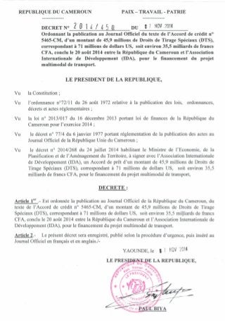 REPUBLIQUE DU CAMEROUN PAIX - TRA VAIL - PATRIE
DECRET N° 2 0 1 4 / 4 5 0 DU 9 7 NOV 2014
Ordonnant la publication au Journal Officiel du texte de l'Accord de crédit n?
5465-CM, d'un montant de 45,9 millions de Droits de Tirage Spéciaux (DTS),
correspondant à 71 millions de dollars US, soit environ 35,5 milliards de francs
CFA, conclu le 20 août 2014 entre la République du Cameroun et l'Association
Internationale de Développement (IDA), pour le financement du projet
multimodal de transport.
LE PRESIDENT DE LA REPUBLIQUE,
Vu la Constitution;
Vu l'ordonnance n0
72/11 du 26 août 1972 relative à la publication des lois, ordonnances,
décrets et actes réglementaires;
Vu la loi na 2013/017 du 16 décembre 2013 portant loi de finances de la République du
Cameroun pour l'exercice 2014 ;
Vu le décret na 77/4 du 6 janvier 1977 portant réglementation de la publication des actes au
Journal Officiel de la République Unie du Cameroun;
Vu le décret na 2014/268 du 24 juillet 2014 habilitant le Ministre de l'Economie, de la
Planification et de l'Aménagement du Territoire, à signer avec l'Association Internationale
de Développement (IDA), un Accord de prêt d'un montant de 45,9 millions de Droits de
Tirage Spéciaux (DTS), correspondant à 71 millions de dollars US, soit environ 35,5
milliards de francs CFA, pour le financement du projet multimodal de transport,
DECRETE:
Article 1er
.- Est ordonnée la publication au Journal Officiel de la République du Cameroun, du
texte de l'Accord de crédit na 5465-CM, d'un montant de 45,9 millions de Droits de Tirage
Spéciaux (DTS), correspondant à 71 millions de dollars US, soit environ 35,5 milliards de francs
CFA, conclu le 20 août 2014 entre la République du Cameroun et l'Association Internationale de
Développement (IDA), pour le financement du projet multimodal de transport.
Article 2.- Le présent décret sera enregistré, publié selon la procédure d'urgence, puis inséré au
Journal Officiel en français et en anglais./-
YAOUNDE, le ,7 NOV 2014
 