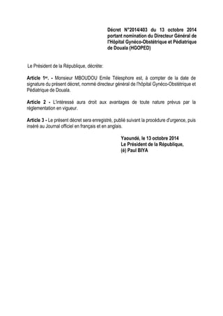 Décret N°2014/403 du 13 octobre 2014
portant nomination du Directeur Général de
l'Hôpital Gynéco-Obstétrique et Pédiatrique
de Douala (HGOPED)
Le Président de la République, décrète:
Article 1er. - Monsieur MBOUDOU Emile Télesphore est, à compter de la date de
signature du présent décret, nommé directeur général de l'hôpital Gynéco-Obstétrique et
Pédiatrique de Douala.
Article 2 - L'intéressé aura droit aux avantages de toute nature prévus par la
réglementation en vigueur.
Article 3 - Le présent décret sera enregistré, publié suivant la procédure d'urgence, puis
inséré au Journal officiel en français et en anglais.
Yaoundé, le 13 octobre 2014
Le Président de la République,
(é) Paul BIYA
 