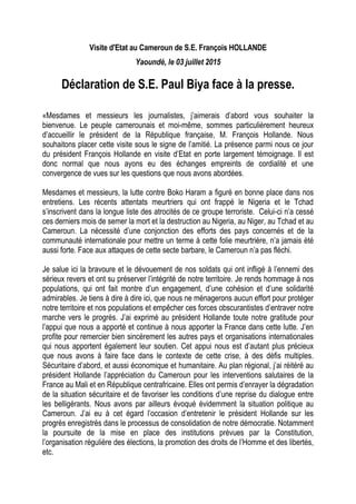 Visite d'Etat au Cameroun de S.E. François HOLLANDE
Yaoundé, le 03 juillet 2015
Déclaration de S.E. Paul Biya face à la presse.
«Mesdames et messieurs les journalistes, j’aimerais d’abord vous souhaiter la
bienvenue. Le peuple camerounais et moi-même, sommes particulièrement heureux
d’accueillir le président de la République française, M. François Hollande. Nous
souhaitons placer cette visite sous le signe de l’amitié. La présence parmi nous ce jour
du président François Hollande en visite d’Etat en porte largement témoignage. Il est
donc normal que nous ayons eu des échanges empreints de cordialité et une
convergence de vues sur les questions que nous avons abordées.
Mesdames et messieurs, la lutte contre Boko Haram a figuré en bonne place dans nos
entretiens. Les récents attentats meurtriers qui ont frappé le Nigeria et le Tchad
s’inscrivent dans la longue liste des atrocités de ce groupe terroriste. Celui-ci n’a cessé
ces derniers mois de semer la mort et la destruction au Nigeria, au Niger, au Tchad et au
Cameroun. La nécessité d’une conjonction des efforts des pays concernés et de la
communauté internationale pour mettre un terme à cette folie meurtrière, n’a jamais été
aussi forte. Face aux attaques de cette secte barbare, le Cameroun n’a pas fléchi.
Je salue ici la bravoure et le dévouement de nos soldats qui ont infligé à l’ennemi des
sérieux revers et ont su préserver l’intégrité de notre territoire. Je rends hommage à nos
populations, qui ont fait montre d’un engagement, d’une cohésion et d’une solidarité
admirables. Je tiens à dire à dire ici, que nous ne ménagerons aucun effort pour protéger
notre territoire et nos populations et empêcher ces forces obscurantistes d’entraver notre
marche vers le progrès. J’ai exprimé au président Hollande toute notre gratitude pour
l’appui que nous a apporté et continue à nous apporter la France dans cette lutte. J’en
profite pour remercier bien sincèrement les autres pays et organisations internationales
qui nous apportent également leur soutien. Cet appui nous est d’autant plus précieux
que nous avons à faire face dans le contexte de cette crise, à des défis multiples.
Sécuritaire d’abord, et aussi économique et humanitaire. Au plan régional, j’ai réitéré au
président Hollande l’appréciation du Cameroun pour les interventions salutaires de la
France au Mali et en République centrafricaine. Elles ont permis d’enrayer la dégradation
de la situation sécuritaire et de favoriser les conditions d’une reprise du dialogue entre
les belligérants. Nous avons par ailleurs évoqué évidemment la situation politique au
Cameroun. J’ai eu à cet égard l’occasion d’entretenir le président Hollande sur les
progrès enregistrés dans le processus de consolidation de notre démocratie. Notamment
la poursuite de la mise en place des institutions prévues par la Constitution,
l’organisation régulière des élections, la promotion des droits de l’Homme et des libertés,
etc.
 