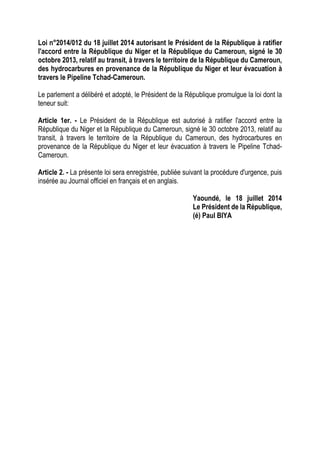 Loi n°2014/012 du 18 juillet 2014 autorisant le Président de la République à ratifier
l'accord entre la République du Niger et la République du Cameroun, signé le 30
octobre 2013, relatif au transit, à travers le territoire de la République du Cameroun,
des hydrocarbures en provenance de la République du Niger et leur évacuation à
travers le Pipeline Tchad-Cameroun.
Le parlement a délibéré et adopté, le Président de la République promulgue la loi dont la
teneur suit:
Article 1er. - Le Président de la République est autorisé à ratifier l'accord entre la
République du Niger et la République du Cameroun, signé le 30 octobre 2013, relatif au
transit, à travers le territoire de la République du Cameroun, des hydrocarbures en
provenance de la République du Niger et leur évacuation à travers le Pipeline Tchad-
Cameroun.
Article 2. - La présente loi sera enregistrée, publiée suivant la procédure d'urgence, puis
insérée au Journal officiel en français et en anglais.
Yaoundé, le 18 juillet 2014
Le Président de la République,
(é) Paul BIYA
 