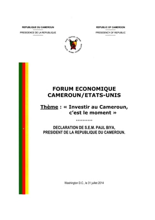 FORUM ECONOMIQUE
CAMEROUN/ETATS-UNIS
Thème : « Investir au Cameroun,
c’est le moment »
**********
DECLARATION DE S.E.M. PAUL BIYA,
PRESIDENT DE LA REPUBLIQUE DU CAMEROUN.
Washington D.C., le 31 juillet 2014
 