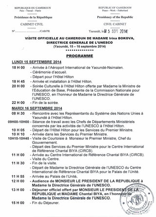 REPUBLIQUE DU CAMEROUN
Paix - Travail - Patrie
REPUBLIC OF CAMEROON
Peace - Work - Fatherland
Présidence de la République Presidency of the Republic
CABINET CIVIL CIVIL CABINET
N? ./CABIPR Yaoundé,leil 5 SEPf 20141
VISITE OFFICIELLE AU CAMEROUN DE MADAME Irina BOKOVA,
DIRECTRICE GENERALE DE L'UNESCO
(Yaoundé, 15 -16 septembre 2014)
**************
PROGRAMME
LUNDI 15 SEPTEMBRE 2014
18 H 00 - Arrivée à l'Aéroport International de Yaoundé-Nsimalen.
- Cérémonie d'accueil.
- Départ pour l'Hôtel Hilton
18 H 45 - Arrivée et installation à l'Hôtel Hilton.
20 H 00 - Soirée Culturelle à l'Hôtel Hilton offerte par Madame la Ministre de
l'Education de Base, Présidente de la Commission Nationale pour
l'UNESCO, en l'honneur de Madame la Directrice Générale de
l'UNESCO.
22 H 00 - Fin de la soirée.
MARDI 16 SEPTEMBRE 2014
08 H 30 - Rencontre avec les Représentants du Système des Nations Unies à
Yaoundé à l'Hôtel Hilton.
09H00-10H00 - Séance de travail avec les Chefs de Départements Ministériels
concernés par les activités de l'UNESCO à l'Hôtel Hilton.
10 H 05 - Départ de l'Hôtel Hilton pour les Services du Premier Ministre.
10 H 10 - Arrivée dans les Services du Premier Ministre.
1OH15-1OH45 - Visite de Courtoisie à Monsieur le Premier Ministre, Chef du
Gouvernement.
- Départ des Services du Premier Ministre pour le Centre International
de Référence Chantal BIYA (CIRCB).
11 H 00 - Arrivée au Centre International de Référence Chantal BIYA (CIRCB).
- Visite du Centre.
11 H 30 - Fin de la visite.
- Départ de Madame la Directrice Générale de l'UNESCO du Centre
International de Référence Chantal BIYA pour le Palais de l'Unité.
11 H 55 - Arrivée au Palais de l'Unité.
12 H 00 - Audience de MONSIEUR LE PRESIDENT DE LA REPUBLIQUE à
Madame la Directrice Générale de l'UNESCO. ~~~'<1 " O/j
13 H 00 - Déjeuner officiel offert par MONSIEUR LE PRESIDE -.,~P~lf~~ .
REPUBLlQU~ et M.ADA~E, Chantal BIYA, en l'hon1. G::!'>fl~~~~~-~.~ 
~adame,l.a Directrice Generale de l'UNESCO. ï ~r~:,,~~,_)<> '" )
15 H 00 - Fln du Dejeuner. , ~  ~," ~9 ,/If/ ~ ;/'
 b / ~ '-,
'i (e 1) y 'b"'--<.'ô .
, ,0 Proto~/ ~ ~.
;~ ,0 1"", . 'Ç.'è ",,'" ,',
'''~/'S8.s'd9nc~ 0 '0::'(
.•.~/dA"'I"'o r~ .
 