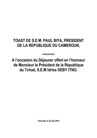 TOAST DE S.E.M. PAUL BIYA, PRESIDENT
DE LA REPUBLIQUE DU CAMEROUN,
*********
A l’occasion du Déjeuner offert en l’honneur
de Monsieur le Président de la République
du Tchad, S.E.M Idriss DEBY ITNO.
Yaoundé, le 22 mai 2014
 