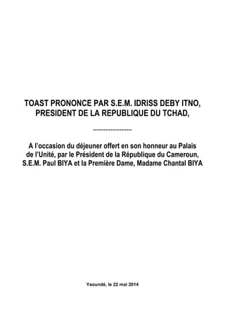 TOAST PRONONCE PAR S.E.M. IDRISS DEBY ITNO,
PRESIDENT DE LA REPUBLIQUE DU TCHAD,
**********************
A l’occasion du déjeuner offert en son honneur au Palais
de l’Unité, par le Président de la République du Cameroun,
S.E.M. Paul BIYA et la Première Dame, Madame Chantal BIYA
Yaoundé, le 22 mai 2014
 