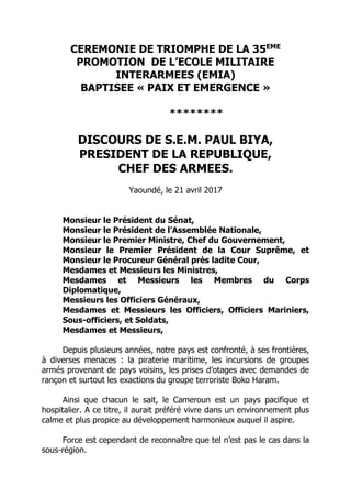 CEREMONIE DE TRIOMPHE DE LA 35EME
PROMOTION DE L’ECOLE MILITAIRE
INTERARMEES (EMIA)
BAPTISEE « PAIX ET EMERGENCE »
********
DISCOURS DE S.E.M. PAUL BIYA,
PRESIDENT DE LA REPUBLIQUE,
CHEF DES ARMEES.
Yaoundé, le 21 avril 2017
Monsieur le Président du Sénat,
Monsieur le Président de l’Assemblée Nationale,
Monsieur le Premier Ministre, Chef du Gouvernement,
Monsieur le Premier Président de la Cour Suprême, et
Monsieur le Procureur Général près ladite Cour,
Mesdames et Messieurs les Ministres,
Mesdames et Messieurs les Membres du Corps
Diplomatique,
Messieurs les Officiers Généraux,
Mesdames et Messieurs les Officiers, Officiers Mariniers,
Sous-officiers, et Soldats,
Mesdames et Messieurs,
Depuis plusieurs années, notre pays est confronté, à ses frontières,
à diverses menaces : la piraterie maritime, les incursions de groupes
armés provenant de pays voisins, les prises d’otages avec demandes de
rançon et surtout les exactions du groupe terroriste Boko Haram.
Ainsi que chacun le sait, le Cameroun est un pays pacifique et
hospitalier. A ce titre, il aurait préféré vivre dans un environnement plus
calme et plus propice au développement harmonieux auquel il aspire.
Force est cependant de reconnaître que tel n’est pas le cas dans la
sous-région.
 