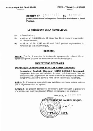 REPUBLIQUE DU CAMEROUN PAIX - TRAVAIL - PATRIE
.- i ; 0 r"l .A 1") r . : t ',' - r ...:: -}
DECRET N° 2 Cl .~ . 1 [ ; :_, '-~ DU ! .I :,,;~: : : )::Il
portant nomination d'un Inspecteur Général au Ministère de la Santé
Publique.-
LE PRESIDENT DE LA REPUBLIQUE,
Vu la Constitution ;
Vu le décret nO 2011/408 du 09 décembre 2011 portant organisation
du Gouvernement;
Vu le décret n° 2013/093 du 03 avril 2013 portant organisation du
Ministère de la Santé Publique,
DECRETE:
Article 1er._ Est, à compter de la date de signature du présent décret,
nommé au poste ci-après au Ministère de la Santé Publique:
INSPECTIONS GENERALES
INSPECTION GENERALE DES SERVICES ADMINISTRATIFS
Inspecteur Général: Monsieur MAÏNA DJOULDE Emmanuel,
Inspecteur Principal des Affaires Sociales, précédemment Chef de
Division de la Coopération, en remplacement de Monsieur BAHANAG
BASSONG Alexandre, admis à faire valoir ses droits à la retraite.
Article 2.- L'intéressé aura droit aux avantages de toute nature prévus
par la réglementation en vigueur.
Article 3.- Le présent décret sera enregistré, publié suivant la procédure
d'urgence, puis inséré au Journal Officiel en français et en anglais.j-
 