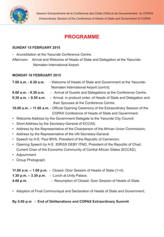 Session Extraordinaire de la Conférence des Chefs d’Etat et de Gouvernement du COPAX
Extraordinary Session of the Conference of Heads of State and Government of COPAX
SUNDAY 15 FEBRUARY 2015
- Accreditation at the Yaounde Conference Centre.
Afternoon: Arrival and Welcome of Heads of State and Delegation at the Yaounde-
Nsimalen International Airport.
MONDAY 16 FEBRUARY 2015
7.00 a.m. - 8.30 a.m. - Welcome of Heads of State and Government at the Yaounde-
Nsimalen International Airport (cont’d).
8.00 a.m. - 9.30 a.m. - Arrival of Guests and Delegations at the Conference Centre.
9.30 a.m. – 9.55 a.m. - Arrival, in protocol order, of Heads of State and Delegation and
their Spouses at the Conference Centre.
10.00 a.m. – 11.00 a.m. - Ofﬁcial Opening Ceremony of the Extraordinary Session of the
COPAX Conference of Heads of State and Government.
• Welcome Address by the Government Delegate to the Yaounde City Council;
• Short Address by the Secretary-General of ECCAS;
• Address by the Representative of the Chairperson of the African Union Commission;
• Address by the Representative of the UN Secretary-General
• Speech by H.E. Paul BIYA, President of the Republic of Cameroon;
• Opening Speech by H.E. IDRISS DEBY ITNO, President of the Republic of Chad,
Current Chair of the Economic Community of Central African States (ECCAS);
• Adjournment
• Group Photograph.
11.00 a.m. – 1.00 p.m. - Closed- Door Session of Heads of State (1+4).
1.30 p.m. – 3.30 p.m. - Lunch at Unity Palace.
4.00 p.m. - Resumption of Closed- Door Session of Heads of State.
• Adoption of Final Communiqué and Declaration of Heads of State and Government;
By 5.00 p.m - End of Deliberations and COPAX Extraordinary Summit
PROGRAMME
 