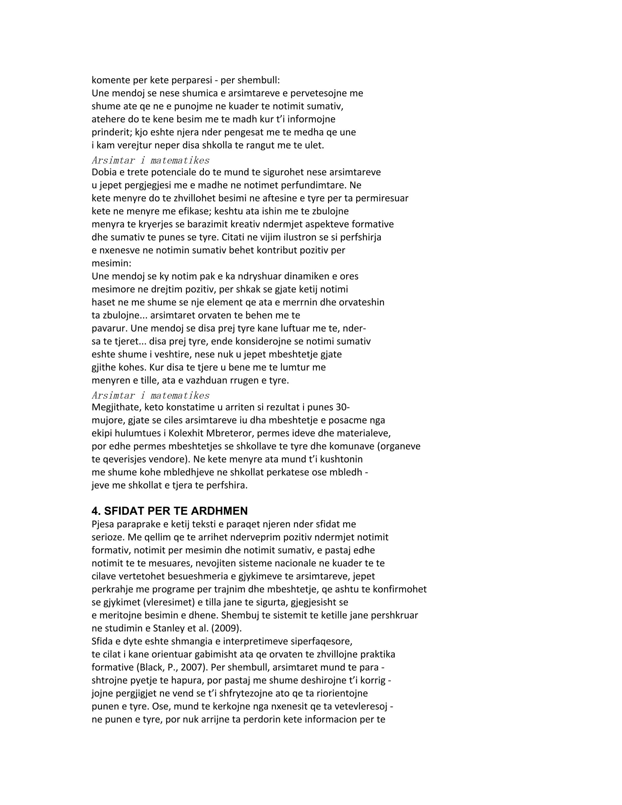 komente per kete perparesi - per shembull:
Une mendoj se nese shumica e arsimtareve e pervetesojne me
shume ate qe ne e punojme ne kuader te notimit sumativ,
atehere do te kene besim me te madh kur t’i informojne
prinderit; kjo eshte njera nder pengesat me te medha qe une
i kam verejtur neper disa shkolla te rangut me te ulet.
Arsimtar i matematikes
Dobia e trete potenciale do te mund te sigurohet nese arsimtareve
u jepet pergjegjesi me e madhe ne notimet perfundimtare. Ne
kete menyre do te zhvillohet besimi ne aftesine e tyre per ta permiresuar
kete ne menyre me efikase; keshtu ata ishin me te zbulojne
menyra te kryerjes se barazimit kreativ ndermjet aspekteve formative
dhe sumativ te punes se tyre. Citati ne vijim ilustron se si perfshirja
e nxenesve ne notimin sumativ behet kontribut pozitiv per
mesimin:
Une mendoj se ky notim pak e ka ndryshuar dinamiken e ores
mesimore ne drejtim pozitiv, per shkak se gjate ketij notimi
haset ne me shume se nje element qe ata e merrnin dhe orvateshin
ta zbulojne... arsimtaret orvaten te behen me te
pavarur. Une mendoj se disa prej tyre kane luftuar me te, nder-
sa te tjeret... disa prej tyre, ende konsiderojne se notimi sumativ
eshte shume i veshtire, nese nuk u jepet mbeshtetje gjate
gjithe kohes. Kur disa te tjere u bene me te lumtur me
menyren e tille, ata e vazhduan rrugen e tyre.
Arsimtar i matematikes
Megjithate, keto konstatime u arriten si rezultat i punes 30-
mujore, gjate se ciles arsimtareve iu dha mbeshtetje e posacme nga
ekipi hulumtues i Kolexhit Mbreteror, permes ideve dhe materialeve,
por edhe permes mbeshtetjes se shkollave te tyre dhe komunave (organeve
te qeverisjes vendore). Ne kete menyre ata mund t’i kushtonin
me shume kohe mbledhjeve ne shkollat perkatese ose mbledh -
jeve me shkollat e tjera te perfshira.

4. SFIDAT PER TE ARDHMEN
Pjesa paraprake e ketij teksti e paraqet njeren nder sfidat me
serioze. Me qellim qe te arrihet nderveprim pozitiv ndermjet notimit
formativ, notimit per mesimin dhe notimit sumativ, e pastaj edhe
notimit te te mesuares, nevojiten sisteme nacionale ne kuader te te
cilave vertetohet besueshmeria e gjykimeve te arsimtareve, jepet
perkrahje me programe per trajnim dhe mbeshtetje, qe ashtu te konfirmohet
se gjykimet (vleresimet) e tilla jane te sigurta, gjegjesisht se
e meritojne besimin e dhene. Shembuj te sistemit te ketille jane pershkruar
ne studimin e Stanley et al. (2009).
Sfida e dyte eshte shmangia e interpretimeve siperfaqesore,
te cilat i kane orientuar gabimisht ata qe orvaten te zhvillojne praktika
formative (Black, P., 2007). Per shembull, arsimtaret mund te para -
shtrojne pyetje te hapura, por pastaj me shume deshirojne t’i korrig -
jojne pergjigjet ne vend se t’i shfrytezojne ato qe ta riorientojne
punen e tyre. Ose, mund te kerkojne nga nxenesit qe ta vetevleresoj -
ne punen e tyre, por nuk arrijne ta perdorin kete informacion per te
 