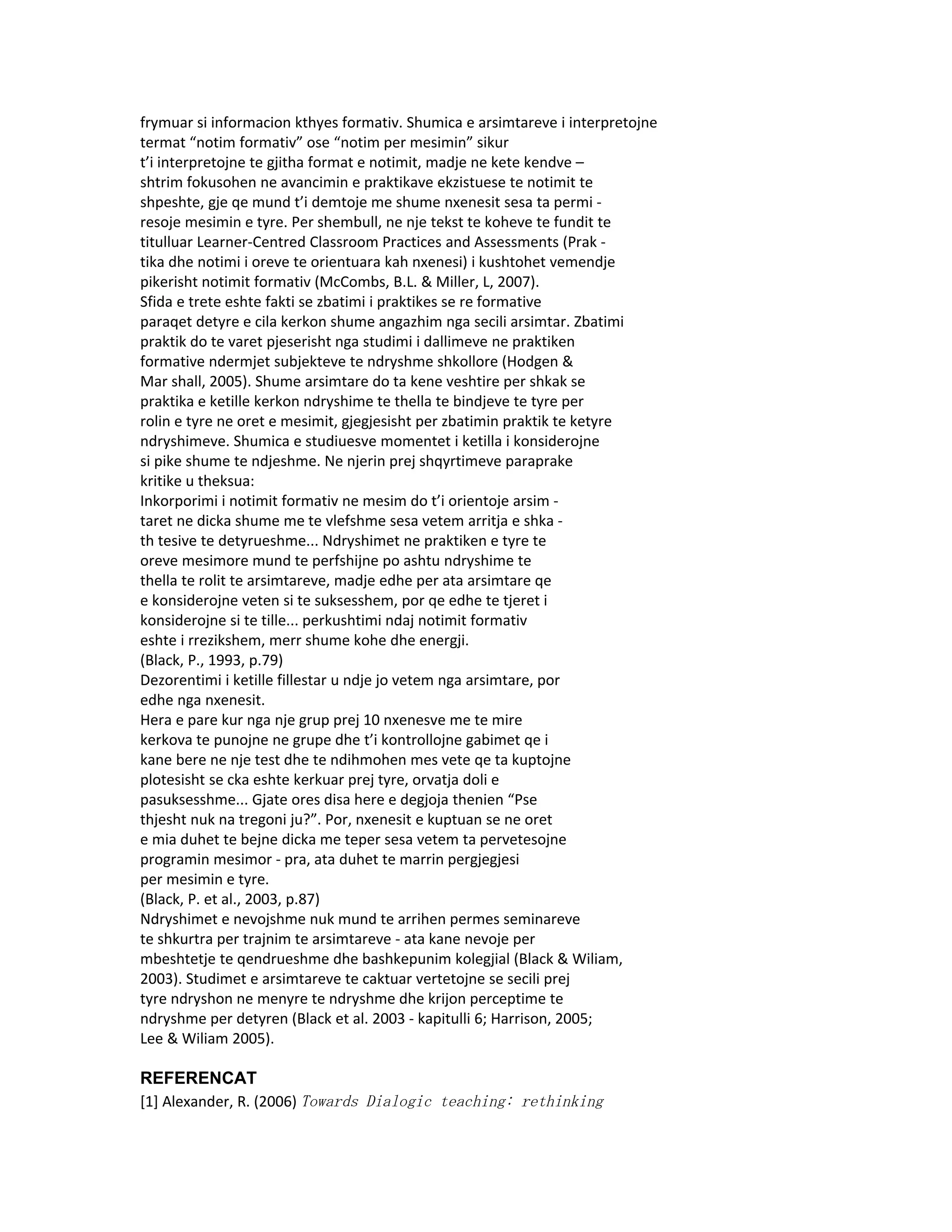 frymuar si informacion kthyes formativ. Shumica e arsimtareve i interpretojne
termat “notim formativ” ose “notim per mesimin” sikur
t’i interpretojne te gjitha format e notimit, madje ne kete kendve –
shtrim fokusohen ne avancimin e praktikave ekzistuese te notimit te
shpeshte, gje qe mund t’i demtoje me shume nxenesit sesa ta permi -
resoje mesimin e tyre. Per shembull, ne nje tekst te koheve te fundit te
titulluar Learner-Centred Classroom Practices and Assessments (Prak -
tika dhe notimi i oreve te orientuara kah nxenesi) i kushtohet vemendje
pikerisht notimit formativ (McCombs, B.L. & Miller, L, 2007).
Sfida e trete eshte fakti se zbatimi i praktikes se re formative
paraqet detyre e cila kerkon shume angazhim nga secili arsimtar. Zbatimi
praktik do te varet pjeserisht nga studimi i dallimeve ne praktiken
formative ndermjet subjekteve te ndryshme shkollore (Hodgen &
Mar shall, 2005). Shume arsimtare do ta kene veshtire per shkak se
praktika e ketille kerkon ndryshime te thella te bindjeve te tyre per
rolin e tyre ne oret e mesimit, gjegjesisht per zbatimin praktik te ketyre
ndryshimeve. Shumica e studiuesve momentet i ketilla i konsiderojne
si pike shume te ndjeshme. Ne njerin prej shqyrtimeve paraprake
kritike u theksua:
Inkorporimi i notimit formativ ne mesim do t’i orientoje arsim -
taret ne dicka shume me te vlefshme sesa vetem arritja e shka -
th tesive te detyrueshme... Ndryshimet ne praktiken e tyre te
oreve mesimore mund te perfshijne po ashtu ndryshime te
thella te rolit te arsimtareve, madje edhe per ata arsimtare qe
e konsiderojne veten si te suksesshem, por qe edhe te tjeret i
konsiderojne si te tille... perkushtimi ndaj notimit formativ
eshte i rrezikshem, merr shume kohe dhe energji.
(Black, P., 1993, p.79)
Dezorentimi i ketille fillestar u ndje jo vetem nga arsimtare, por
edhe nga nxenesit.
Hera e pare kur nga nje grup prej 10 nxenesve me te mire
kerkova te punojne ne grupe dhe t’i kontrollojne gabimet qe i
kane bere ne nje test dhe te ndihmohen mes vete qe ta kuptojne
plotesisht se cka eshte kerkuar prej tyre, orvatja doli e
pasuksesshme... Gjate ores disa here e degjoja thenien “Pse
thjesht nuk na tregoni ju?”. Por, nxenesit e kuptuan se ne oret
e mia duhet te bejne dicka me teper sesa vetem ta pervetesojne
programin mesimor - pra, ata duhet te marrin pergjegjesi
per mesimin e tyre.
(Black, P. et al., 2003, p.87)
Ndryshimet e nevojshme nuk mund te arrihen permes seminareve
te shkurtra per trajnim te arsimtareve - ata kane nevoje per
mbeshtetje te qendrueshme dhe bashkepunim kolegjial (Black & Wiliam,
2003). Studimet e arsimtareve te caktuar vertetojne se secili prej
tyre ndryshon ne menyre te ndryshme dhe krijon perceptime te
ndryshme per detyren (Black et al. 2003 - kapitulli 6; Harrison, 2005;
Lee & Wiliam 2005).

REFERENCAT
[1] Alexander, R. (2006) Towards Dialogic teaching: rethinking
 