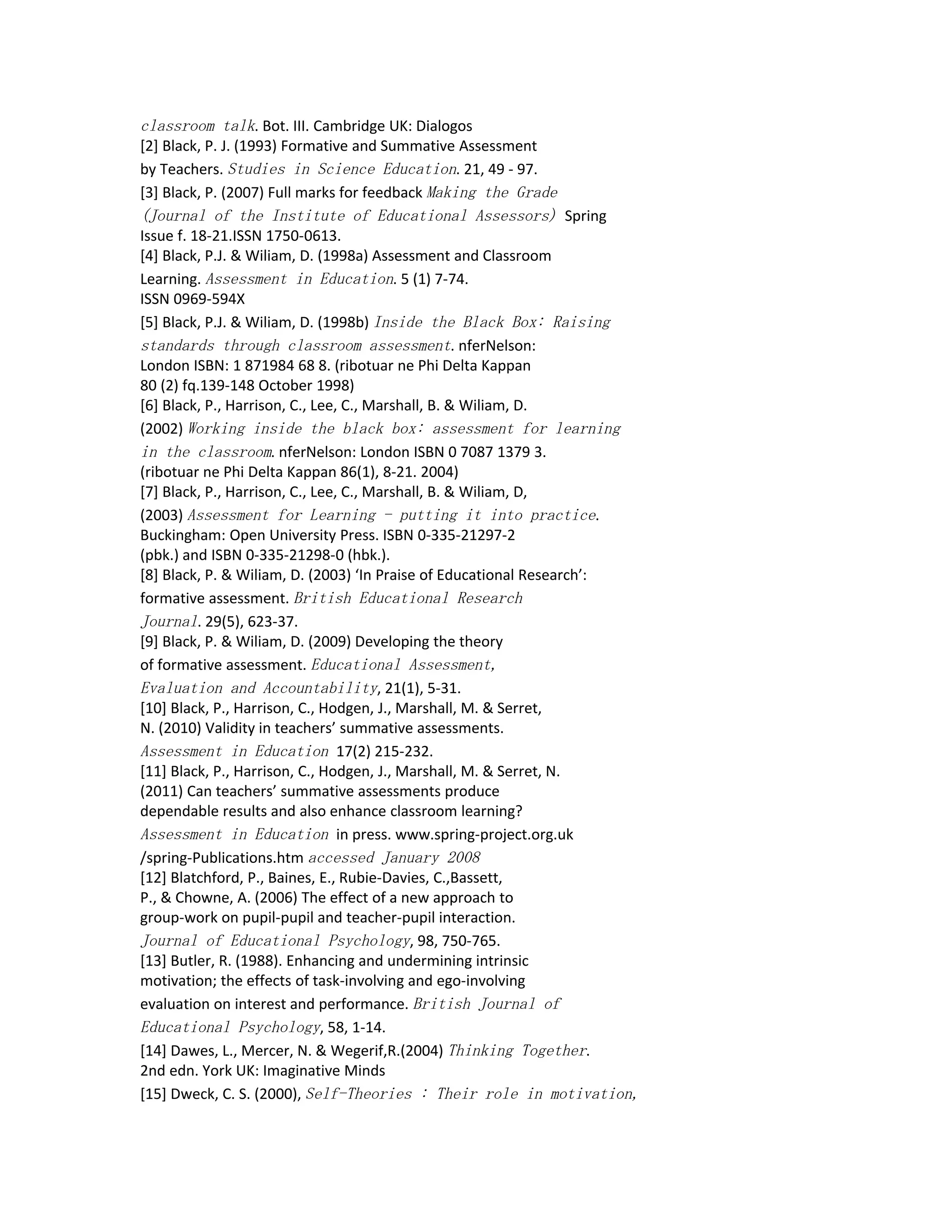 classroom talk. Bot. III. Cambridge UK: Dialogos
[2] Black, P. J. (1993) Formative and Summative Assessment
by Teachers. Studies in Science Education. 21, 49 - 97.
[3] Black, P. (2007) Full marks for feedback Making the Grade
(Journal of the Institute of Educational Assessors) Spring
Issue f. 18-21.ISSN 1750-0613.
[4] Black, P.J. & Wiliam, D. (1998a) Assessment and Classroom
Learning. Assessment in Education. 5 (1) 7-74.
ISSN 0969-594X
[5] Black, P.J. & Wiliam, D. (1998b) Inside the Black Box: Raising
standards through classroom assessment. nferNelson:
London ISBN: 1 871984 68 8. (ribotuar ne Phi Delta Kappan
80 (2) fq.139-148 October 1998)
[6] Black, P., Harrison, C., Lee, C., Marshall, B. & Wiliam, D.
(2002) Working inside the black box: assessment for learning
in the classroom. nferNelson: London ISBN 0 7087 1379 3.
(ribotuar ne Phi Delta Kappan 86(1), 8-21. 2004)
[7] Black, P., Harrison, C., Lee, C., Marshall, B. & Wiliam, D,
(2003) Assessment for Learning - putting it into practice.
Buckingham: Open University Press. ISBN 0-335-21297-2
(pbk.) and ISBN 0-335-21298-0 (hbk.).
[8] Black, P. & Wiliam, D. (2003) ‘In Praise of Educational Research’:
formative assessment. British Educational Research
Journal. 29(5), 623-37.
[9] Black, P. & Wiliam, D. (2009) Developing the theory
of formative assessment. Educational Assessment,
Evaluation and Accountability, 21(1), 5-31.
[10] Black, P., Harrison, C., Hodgen, J., Marshall, M. & Serret,
N. (2010) Validity in teachers’ summative assessments.
Assessment in Education 17(2) 215-232.
[11] Black, P., Harrison, C., Hodgen, J., Marshall, M. & Serret, N.
(2011) Can teachers’ summative assessments produce
dependable results and also enhance classroom learning?
Assessment in Education in press. www.spring-project.org.uk
/spring-Publications.htm accessed January 2008
[12] Blatchford, P., Baines, E., Rubie-Davies, C.,Bassett,
P., & Chowne, A. (2006) The effect of a new approach to
group-work on pupil-pupil and teacher-pupil interaction.
Journal of Educational Psychology, 98, 750-765.
[13] Butler, R. (1988). Enhancing and undermining intrinsic
motivation; the effects of task-involving and ego-involving
evaluation on interest and performance. British Journal of
Educational Psychology, 58, 1-14.
[14] Dawes, L., Mercer, N. & Wegerif,R.(2004) Thinking Together.
2nd edn. York UK: Imaginative Minds
[15] Dweck, C. S. (2000), Self-Theories : Their role in motivation,
 
