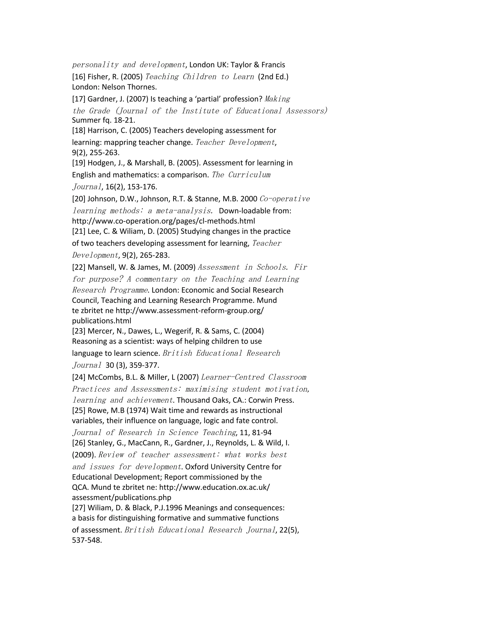 personality and development, London UK: Taylor & Francis
[16] Fisher, R. (2005) Teaching Children to Learn (2nd Ed.)
London: Nelson Thornes.
[17] Gardner, J. (2007) Is teaching a ‘partial’ profession? Making
the Grade (Journal of the Institute of Educational Assessors)
Summer fq. 18-21.
[18] Harrison, C. (2005) Teachers developing assessment for
learning: mappring teacher change. Teacher Development,
9(2), 255-263.
[19] Hodgen, J., & Marshall, B. (2005). Assessment for learning in
English and mathematics: a comparison. The Curriculum
Journal, 16(2), 153-176.
[20] Johnson, D.W., Johnson, R.T. & Stanne, M.B. 2000 Co-operative
learning methods: a meta-analysis. Down-loadable from:
http://www.co-operation.org/pages/cl-methods.html
[21] Lee, C. & Wiliam, D. (2005) Studying changes in the practice
of two teachers developing assessment for learning, Teacher
Development, 9(2), 265-283.
[22] Mansell, W. & James, M. (2009) Assessment in Schools. Fir
for purpose? A commentary on the Teaching and Learning
Research Programme. London: Economic and Social Research
Council, Teaching and Learning Research Programme. Mund
te zbritet ne http://www.assessment-reform-group.org/
publications.html
[23] Mercer, N., Dawes, L., Wegerif, R. & Sams, C. (2004)
Reasoning as a scientist: ways of helping children to use
language to learn science. British Educational Research
Journal 30 (3), 359-377.
[24] McCombs, B.L. & Miller, L (2007) Learner-Centred Classroom
Practices and Assessments: maximising student motivation,
learning and achievement. Thousand Oaks, CA.: Corwin Press.
[25] Rowe, M.B (1974) Wait time and rewards as instructional
variables, their influence on language, logic and fate control.
Journal of Research in Science Teaching, 11, 81-94
[26] Stanley, G., MacCann, R., Gardner, J., Reynolds, L. & Wild, I.
(2009). Review of teacher assessment: what works best
and issues for development. Oxford University Centre for
Educational Development; Report commissioned by the
QCA. Mund te zbritet ne: http://www.education.ox.ac.uk/
assessment/publications.php
[27] Wiliam, D. & Black, P.J.1996 Meanings and consequences:
a basis for distinguishing formative and summative functions
of assessment. British Educational Research Journal, 22(5),
537-548.
 