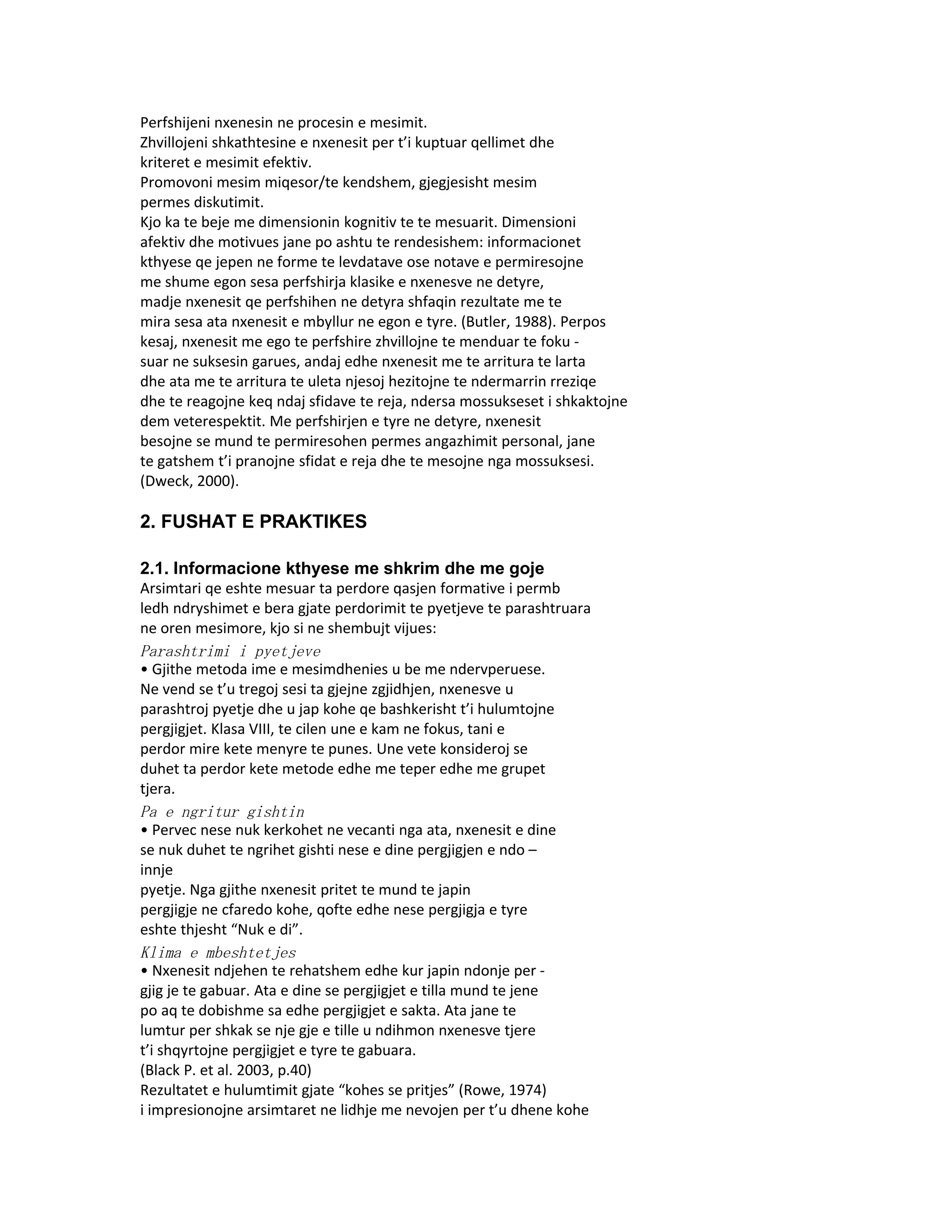 Perfshijeni nxenesin ne procesin e mesimit.
Zhvillojeni shkathtesine e nxenesit per t’i kuptuar qellimet dhe
kriteret e mesimit efektiv.
Promovoni mesim miqesor/te kendshem, gjegjesisht mesim
permes diskutimit.
Kjo ka te beje me dimensionin kognitiv te te mesuarit. Dimensioni
afektiv dhe motivues jane po ashtu te rendesishem: informacionet
kthyese qe jepen ne forme te levdatave ose notave e permiresojne
me shume egon sesa perfshirja klasike e nxenesve ne detyre,
madje nxenesit qe perfshihen ne detyra shfaqin rezultate me te
mira sesa ata nxenesit e mbyllur ne egon e tyre. (Butler, 1988). Perpos
kesaj, nxenesit me ego te perfshire zhvillojne te menduar te foku -
suar ne suksesin garues, andaj edhe nxenesit me te arritura te larta
dhe ata me te arritura te uleta njesoj hezitojne te ndermarrin rreziqe
dhe te reagojne keq ndaj sfidave te reja, ndersa mossukseset i shkaktojne
dem veterespektit. Me perfshirjen e tyre ne detyre, nxenesit
besojne se mund te permiresohen permes angazhimit personal, jane
te gatshem t’i pranojne sfidat e reja dhe te mesojne nga mossuksesi.
(Dweck, 2000).

2. FUSHAT E PRAKTIKES

2.1. Informacione kthyese me shkrim dhe me goje
Arsimtari qe eshte mesuar ta perdore qasjen formative i permb
ledh ndryshimet e bera gjate perdorimit te pyetjeve te parashtruara
ne oren mesimore, kjo si ne shembujt vijues:
Parashtrimi i pyetjeve
• Gjithe metoda ime e mesimdhenies u be me ndervperuese.
Ne vend se t’u tregoj sesi ta gjejne zgjidhjen, nxenesve u
parashtroj pyetje dhe u jap kohe qe bashkerisht t’i hulumtojne
pergjigjet. Klasa VIII, te cilen une e kam ne fokus, tani e
perdor mire kete menyre te punes. Une vete konsideroj se
duhet ta perdor kete metode edhe me teper edhe me grupet
tjera.
Pa e ngritur gishtin
• Pervec nese nuk kerkohet ne vecanti nga ata, nxenesit e dine
se nuk duhet te ngrihet gishti nese e dine pergjigjen e ndo –
innje
pyetje. Nga gjithe nxenesit pritet te mund te japin
pergjigje ne cfaredo kohe, qofte edhe nese pergjigja e tyre
eshte thjesht “Nuk e di”.
Klima e mbeshtetjes
• Nxenesit ndjehen te rehatshem edhe kur japin ndonje per -
gjig je te gabuar. Ata e dine se pergjigjet e tilla mund te jene
po aq te dobishme sa edhe pergjigjet e sakta. Ata jane te
lumtur per shkak se nje gje e tille u ndihmon nxenesve tjere
t’i shqyrtojne pergjigjet e tyre te gabuara.
(Black P. et al. 2003, p.40)
Rezultatet e hulumtimit gjate “kohes se pritjes” (Rowe, 1974)
i impresionojne arsimtaret ne lidhje me nevojen per t’u dhene kohe
 