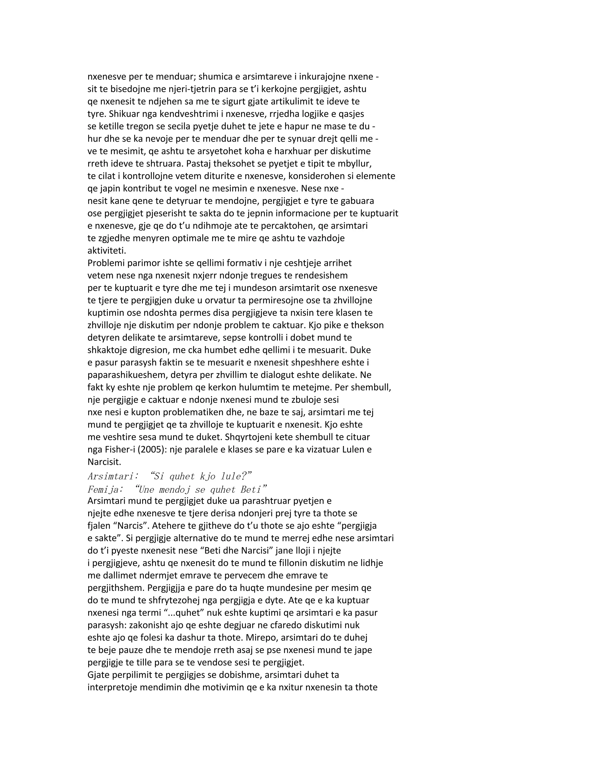 nxenesve per te menduar; shumica e arsimtareve i inkurajojne nxene -
sit te bisedojne me njeri-tjetrin para se t’i kerkojne pergjigjet, ashtu
qe nxenesit te ndjehen sa me te sigurt gjate artikulimit te ideve te
tyre. Shikuar nga kendveshtrimi i nxenesve, rrjedha logjike e qasjes
se ketille tregon se secila pyetje duhet te jete e hapur ne mase te du -
hur dhe se ka nevoje per te menduar dhe per te synuar drejt qelli me -
ve te mesimit, qe ashtu te arsyetohet koha e harxhuar per diskutime
rreth ideve te shtruara. Pastaj theksohet se pyetjet e tipit te mbyllur,
te cilat i kontrollojne vetem diturite e nxenesve, konsiderohen si elemente
qe japin kontribut te vogel ne mesimin e nxenesve. Nese nxe -
nesit kane qene te detyruar te mendojne, pergjigjet e tyre te gabuara
ose pergjigjet pjeserisht te sakta do te jepnin informacione per te kuptuarit
e nxenesve, gje qe do t’u ndihmoje ate te percaktohen, qe arsimtari
te zgjedhe menyren optimale me te mire qe ashtu te vazhdoje
aktiviteti.
Problemi parimor ishte se qellimi formativ i nje ceshtjeje arrihet
vetem nese nga nxenesit nxjerr ndonje tregues te rendesishem
per te kuptuarit e tyre dhe me tej i mundeson arsimtarit ose nxenesve
te tjere te pergjigjen duke u orvatur ta permiresojne ose ta zhvillojne
kuptimin ose ndoshta permes disa pergjigjeve ta nxisin tere klasen te
zhvilloje nje diskutim per ndonje problem te caktuar. Kjo pike e thekson
detyren delikate te arsimtareve, sepse kontrolli i dobet mund te
shkaktoje digresion, me cka humbet edhe qellimi i te mesuarit. Duke
e pasur parasysh faktin se te mesuarit e nxenesit shpeshhere eshte i
paparashikueshem, detyra per zhvillim te dialogut eshte delikate. Ne
fakt ky eshte nje problem qe kerkon hulumtim te metejme. Per shembull,
nje pergjigje e caktuar e ndonje nxenesi mund te zbuloje sesi
nxe nesi e kupton problematiken dhe, ne baze te saj, arsimtari me tej
mund te pergjigjet qe ta zhvilloje te kuptuarit e nxenesit. Kjo eshte
me veshtire sesa mund te duket. Shqyrtojeni kete shembull te cituar
nga Fisher-i (2005): nje paralele e klases se pare e ka vizatuar Lulen e
Narcisit.
Arsimtari: “Si quhet kjo lule?”
Femija: “Une mendoj se quhet Beti”
Arsimtari mund te pergjigjet duke ua parashtruar pyetjen e
njejte edhe nxenesve te tjere derisa ndonjeri prej tyre ta thote se
fjalen “Narcis”. Atehere te gjitheve do t’u thote se ajo eshte “pergjigja
e sakte”. Si pergjigje alternative do te mund te merrej edhe nese arsimtari
do t’i pyeste nxenesit nese “Beti dhe Narcisi” jane lloji i njejte
i pergjigjeve, ashtu qe nxenesit do te mund te fillonin diskutim ne lidhje
me dallimet ndermjet emrave te pervecem dhe emrave te
pergjithshem. Pergjigjja e pare do ta huqte mundesine per mesim qe
do te mund te shfrytezohej nga pergjigja e dyte. Ate qe e ka kuptuar
nxenesi nga termi “...quhet” nuk eshte kuptimi qe arsimtari e ka pasur
parasysh: zakonisht ajo qe eshte degjuar ne cfaredo diskutimi nuk
eshte ajo qe folesi ka dashur ta thote. Mirepo, arsimtari do te duhej
te beje pauze dhe te mendoje rreth asaj se pse nxenesi mund te jape
pergjigje te tille para se te vendose sesi te pergjigjet.
Gjate perpilimit te pergjigjes se dobishme, arsimtari duhet ta
interpretoje mendimin dhe motivimin qe e ka nxitur nxenesin ta thote
 
