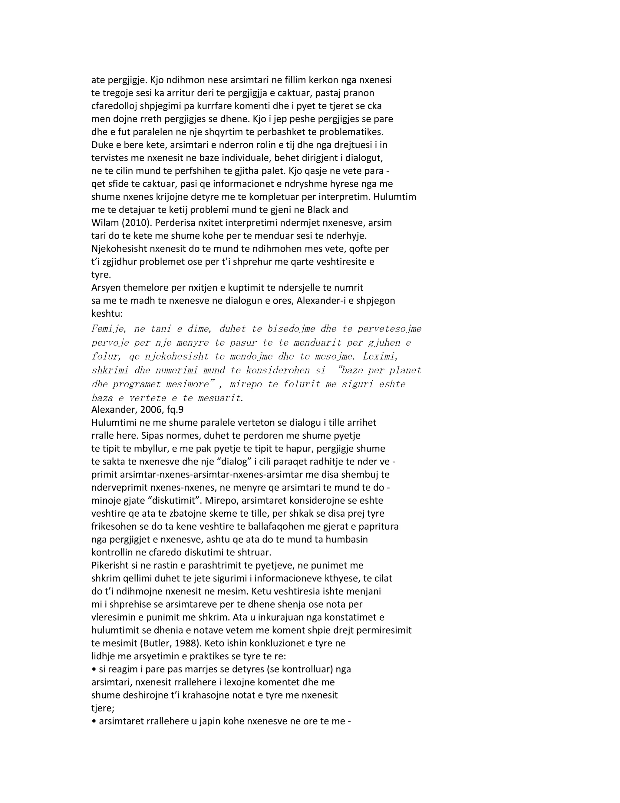 ate pergjigje. Kjo ndihmon nese arsimtari ne fillim kerkon nga nxenesi
te tregoje sesi ka arritur deri te pergjigjja e caktuar, pastaj pranon
cfaredolloj shpjegimi pa kurrfare komenti dhe i pyet te tjeret se cka
men dojne rreth pergjigjes se dhene. Kjo i jep peshe pergjigjes se pare
dhe e fut paralelen ne nje shqyrtim te perbashket te problematikes.
Duke e bere kete, arsimtari e nderron rolin e tij dhe nga drejtuesi i in
tervistes me nxenesit ne baze individuale, behet dirigjent i dialogut,
ne te cilin mund te perfshihen te gjitha palet. Kjo qasje ne vete para -
qet sfide te caktuar, pasi qe informacionet e ndryshme hyrese nga me
shume nxenes krijojne detyre me te kompletuar per interpretim. Hulumtim
me te detajuar te ketij problemi mund te gjeni ne Black and
Wilam (2010). Perderisa nxitet interpretimi ndermjet nxenesve, arsim
tari do te kete me shume kohe per te menduar sesi te nderhyje.
Njekohesisht nxenesit do te mund te ndihmohen mes vete, qofte per
t’i zgjidhur problemet ose per t’i shprehur me qarte veshtiresite e
tyre.
Arsyen themelore per nxitjen e kuptimit te ndersjelle te numrit
sa me te madh te nxenesve ne dialogun e ores, Alexander-i e shpjegon
keshtu:
Femije, ne tani e dime, duhet te bisedojme dhe te pervetesojme
pervoje per nje menyre te pasur te te menduarit per gjuhen e
folur, qe njekohesisht te mendojme dhe te mesojme. Leximi,
shkrimi dhe numerimi mund te konsiderohen si “baze per planet
dhe programet mesimore”, mirepo te folurit me siguri eshte
baza e vertete e te mesuarit.
Alexander, 2006, fq.9
Hulumtimi ne me shume paralele verteton se dialogu i tille arrihet
rralle here. Sipas normes, duhet te perdoren me shume pyetje
te tipit te mbyllur, e me pak pyetje te tipit te hapur, pergjigje shume
te sakta te nxenesve dhe nje “dialog” i cili paraqet radhitje te nder ve -
primit arsimtar-nxenes-arsimtar-nxenes-arsimtar me disa shembuj te
nderveprimit nxenes-nxenes, ne menyre qe arsimtari te mund te do -
minoje gjate “diskutimit”. Mirepo, arsimtaret konsiderojne se eshte
veshtire qe ata te zbatojne skeme te tille, per shkak se disa prej tyre
frikesohen se do ta kene veshtire te ballafaqohen me gjerat e papritura
nga pergjigjet e nxenesve, ashtu qe ata do te mund ta humbasin
kontrollin ne cfaredo diskutimi te shtruar.
Pikerisht si ne rastin e parashtrimit te pyetjeve, ne punimet me
shkrim qellimi duhet te jete sigurimi i informacioneve kthyese, te cilat
do t’i ndihmojne nxenesit ne mesim. Ketu veshtiresia ishte menjani
mi i shprehise se arsimtareve per te dhene shenja ose nota per
vleresimin e punimit me shkrim. Ata u inkurajuan nga konstatimet e
hulumtimit se dhenia e notave vetem me koment shpie drejt permiresimit
te mesimit (Butler, 1988). Keto ishin konkluzionet e tyre ne
lidhje me arsyetimin e praktikes se tyre te re:
• si reagim i pare pas marrjes se detyres (se kontrolluar) nga
arsimtari, nxenesit rrallehere i lexojne komentet dhe me
shume deshirojne t’i krahasojne notat e tyre me nxenesit
tjere;
• arsimtaret rrallehere u japin kohe nxenesve ne ore te me -
 