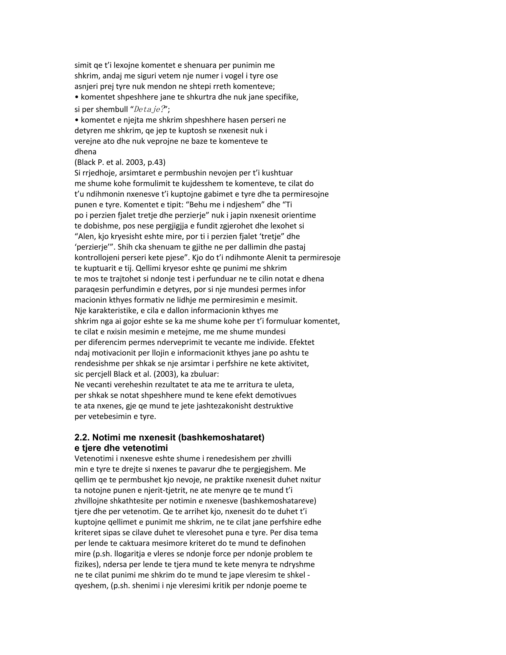 simit qe t’i lexojne komentet e shenuara per punimin me
shkrim, andaj me siguri vetem nje numer i vogel i tyre ose
asnjeri prej tyre nuk mendon ne shtepi rreth komenteve;
• komentet shpeshhere jane te shkurtra dhe nuk jane specifike,
si per shembull “Detaje?”;
• komentet e njejta me shkrim shpeshhere hasen perseri ne
detyren me shkrim, qe jep te kuptosh se nxenesit nuk i
verejne ato dhe nuk veprojne ne baze te komenteve te
dhena
(Black P. et al. 2003, p.43)
Si rrjedhoje, arsimtaret e permbushin nevojen per t’i kushtuar
me shume kohe formulimit te kujdesshem te komenteve, te cilat do
t’u ndihmonin nxenesve t’i kuptojne gabimet e tyre dhe ta permiresojne
punen e tyre. Komentet e tipit: “Behu me i ndjeshem” dhe “Ti
po i perzien fjalet tretje dhe perzierje” nuk i japin nxenesit orientime
te dobishme, pos nese pergjigjja e fundit zgjerohet dhe lexohet si
“Alen, kjo kryesisht eshte mire, por ti i perzien fjalet ‘tretje” dhe
‘perzierje’”. Shih cka shenuam te gjithe ne per dallimin dhe pastaj
kontrollojeni perseri kete pjese”. Kjo do t’i ndihmonte Alenit ta permiresoje
te kuptuarit e tij. Qellimi kryesor eshte qe punimi me shkrim
te mos te trajtohet si ndonje test i perfunduar ne te cilin notat e dhena
paraqesin perfundimin e detyres, por si nje mundesi permes infor
macionin kthyes formativ ne lidhje me permiresimin e mesimit.
Nje karakteristike, e cila e dallon informacionin kthyes me
shkrim nga ai gojor eshte se ka me shume kohe per t’i formuluar komentet,
te cilat e nxisin mesimin e metejme, me me shume mundesi
per diferencim permes nderveprimit te vecante me individe. Efektet
ndaj motivacionit per llojin e informacionit kthyes jane po ashtu te
rendesishme per shkak se nje arsimtar i perfshire ne kete aktivitet,
sic percjell Black et al. (2003), ka zbuluar:
Ne vecanti vereheshin rezultatet te ata me te arritura te uleta,
per shkak se notat shpeshhere mund te kene efekt demotivues
te ata nxenes, gje qe mund te jete jashtezakonisht destruktive
per vetebesimin e tyre.

2.2. Notimi me nxenesit (bashkemoshataret)
e tjere dhe vetenotimi
Vetenotimi i nxenesve eshte shume i renedesishem per zhvilli
min e tyre te drejte si nxenes te pavarur dhe te pergjegjshem. Me
qellim qe te permbushet kjo nevoje, ne praktike nxenesit duhet nxitur
ta notojne punen e njerit-tjetrit, ne ate menyre qe te mund t’i
zhvillojne shkathtesite per notimin e nxenesve (bashkemoshatareve)
tjere dhe per vetenotim. Qe te arrihet kjo, nxenesit do te duhet t’i
kuptojne qellimet e punimit me shkrim, ne te cilat jane perfshire edhe
kriteret sipas se cilave duhet te vleresohet puna e tyre. Per disa tema
per lende te caktuara mesimore kriteret do te mund te definohen
mire (p.sh. llogaritja e vleres se ndonje force per ndonje problem te
fizikes), ndersa per lende te tjera mund te kete menyra te ndryshme
ne te cilat punimi me shkrim do te mund te jape vleresim te shkel -
qyeshem, (p.sh. shenimi i nje vleresimi kritik per ndonje poeme te
 