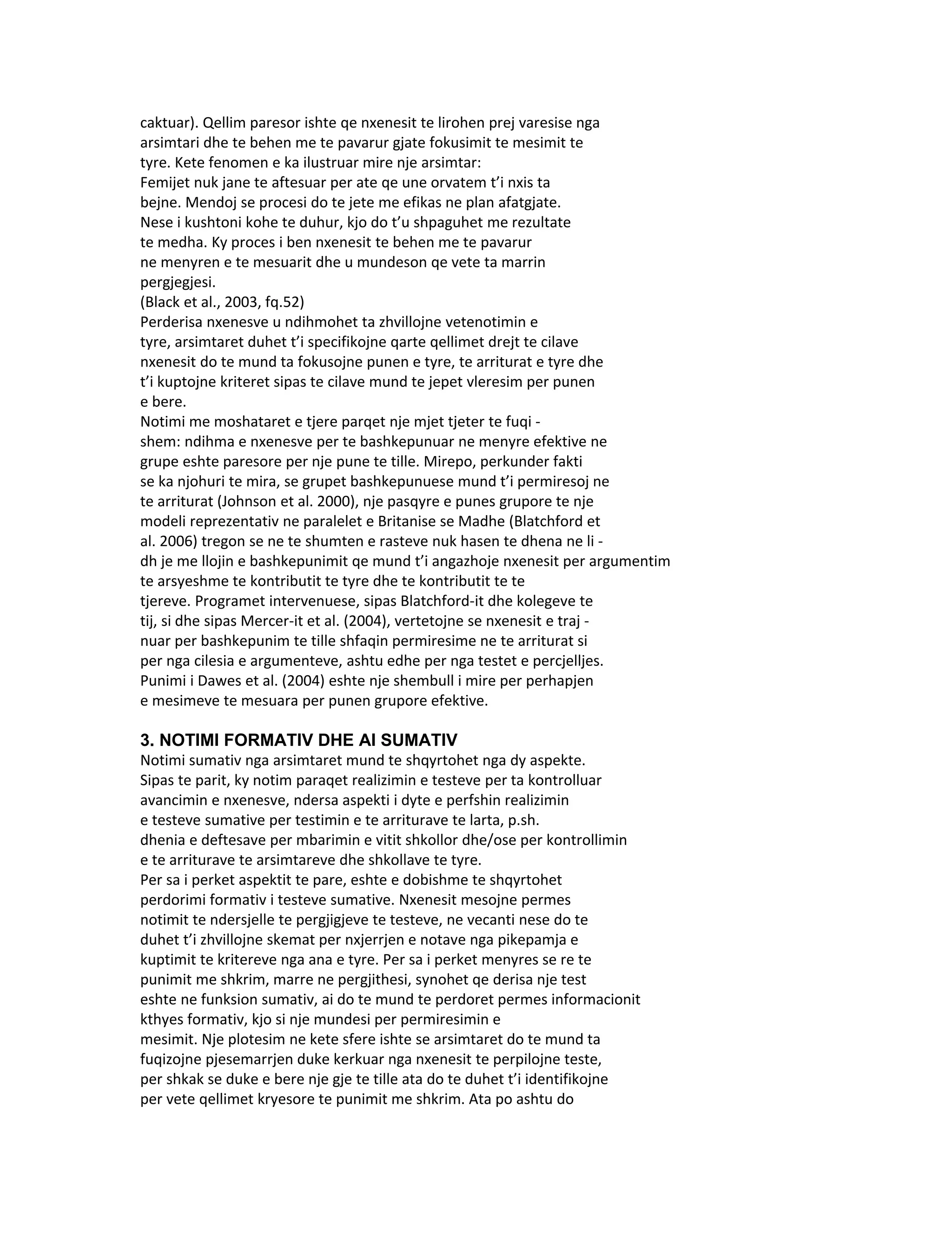 caktuar). Qellim paresor ishte qe nxenesit te lirohen prej varesise nga
arsimtari dhe te behen me te pavarur gjate fokusimit te mesimit te
tyre. Kete fenomen e ka ilustruar mire nje arsimtar:
Femijet nuk jane te aftesuar per ate qe une orvatem t’i nxis ta
bejne. Mendoj se procesi do te jete me efikas ne plan afatgjate.
Nese i kushtoni kohe te duhur, kjo do t’u shpaguhet me rezultate
te medha. Ky proces i ben nxenesit te behen me te pavarur
ne menyren e te mesuarit dhe u mundeson qe vete ta marrin
pergjegjesi.
(Black et al., 2003, fq.52)
Perderisa nxenesve u ndihmohet ta zhvillojne vetenotimin e
tyre, arsimtaret duhet t’i specifikojne qarte qellimet drejt te cilave
nxenesit do te mund ta fokusojne punen e tyre, te arriturat e tyre dhe
t’i kuptojne kriteret sipas te cilave mund te jepet vleresim per punen
e bere.
Notimi me moshataret e tjere parqet nje mjet tjeter te fuqi -
shem: ndihma e nxenesve per te bashkepunuar ne menyre efektive ne
grupe eshte paresore per nje pune te tille. Mirepo, perkunder fakti
se ka njohuri te mira, se grupet bashkepunuese mund t’i permiresoj ne
te arriturat (Johnson et al. 2000), nje pasqyre e punes grupore te nje
modeli reprezentativ ne paralelet e Britanise se Madhe (Blatchford et
al. 2006) tregon se ne te shumten e rasteve nuk hasen te dhena ne li -
dh je me llojin e bashkepunimit qe mund t’i angazhoje nxenesit per argumentim
te arsyeshme te kontributit te tyre dhe te kontributit te te
tjereve. Programet intervenuese, sipas Blatchford-it dhe kolegeve te
tij, si dhe sipas Mercer-it et al. (2004), vertetojne se nxenesit e traj -
nuar per bashkepunim te tille shfaqin permiresime ne te arriturat si
per nga cilesia e argumenteve, ashtu edhe per nga testet e percjelljes.
Punimi i Dawes et al. (2004) eshte nje shembull i mire per perhapjen
e mesimeve te mesuara per punen grupore efektive.

3. NOTIMI FORMATIV DHE AI SUMATIV
Notimi sumativ nga arsimtaret mund te shqyrtohet nga dy aspekte.
Sipas te parit, ky notim paraqet realizimin e testeve per ta kontrolluar
avancimin e nxenesve, ndersa aspekti i dyte e perfshin realizimin
e testeve sumative per testimin e te arriturave te larta, p.sh.
dhenia e deftesave per mbarimin e vitit shkollor dhe/ose per kontrollimin
e te arriturave te arsimtareve dhe shkollave te tyre.
Per sa i perket aspektit te pare, eshte e dobishme te shqyrtohet
perdorimi formativ i testeve sumative. Nxenesit mesojne permes
notimit te ndersjelle te pergjigjeve te testeve, ne vecanti nese do te
duhet t’i zhvillojne skemat per nxjerrjen e notave nga pikepamja e
kuptimit te kritereve nga ana e tyre. Per sa i perket menyres se re te
punimit me shkrim, marre ne pergjithesi, synohet qe derisa nje test
eshte ne funksion sumativ, ai do te mund te perdoret permes informacionit
kthyes formativ, kjo si nje mundesi per permiresimin e
mesimit. Nje plotesim ne kete sfere ishte se arsimtaret do te mund ta
fuqizojne pjesemarrjen duke kerkuar nga nxenesit te perpilojne teste,
per shkak se duke e bere nje gje te tille ata do te duhet t’i identifikojne
per vete qellimet kryesore te punimit me shkrim. Ata po ashtu do
 