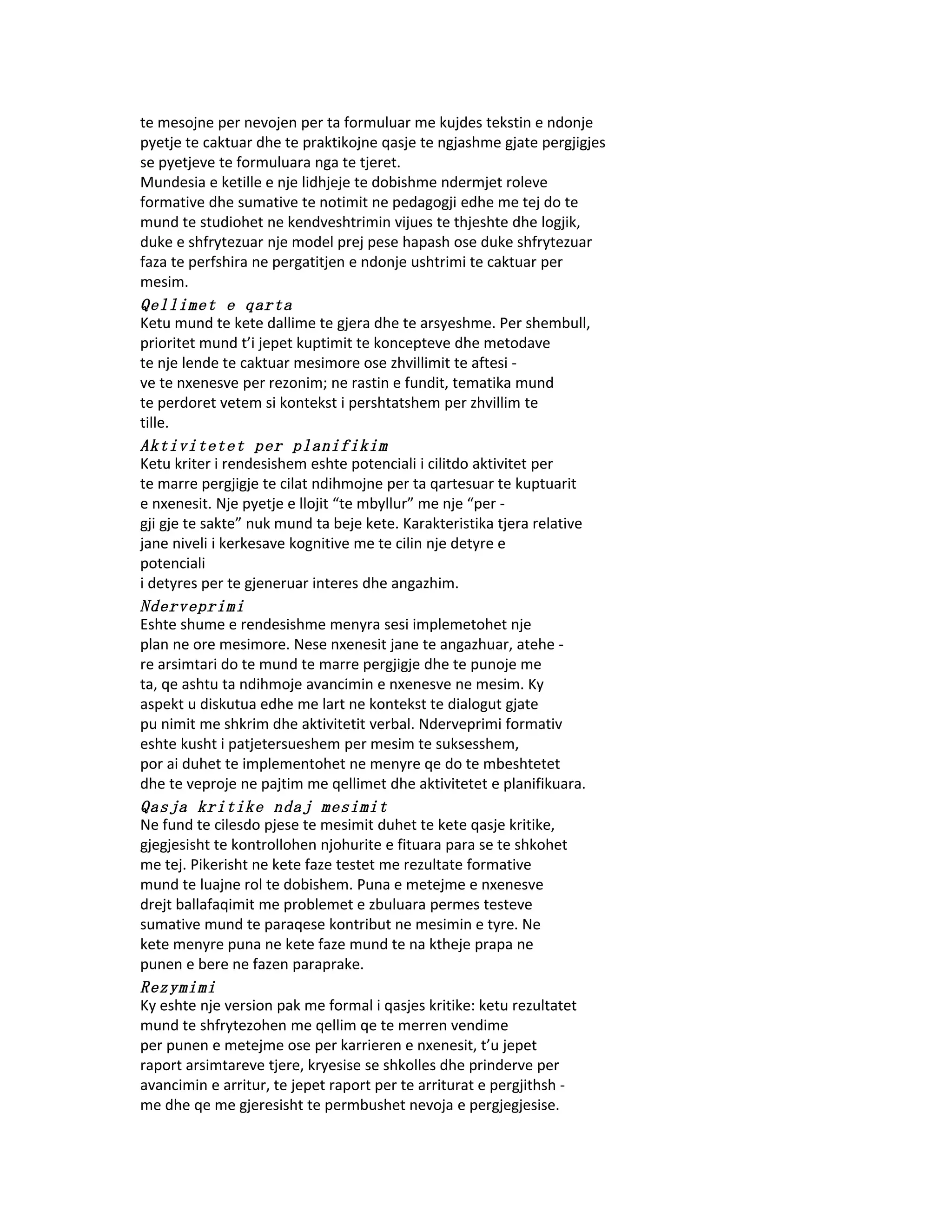 te mesojne per nevojen per ta formuluar me kujdes tekstin e ndonje
pyetje te caktuar dhe te praktikojne qasje te ngjashme gjate pergjigjes
se pyetjeve te formuluara nga te tjeret.
Mundesia e ketille e nje lidhjeje te dobishme ndermjet roleve
formative dhe sumative te notimit ne pedagogji edhe me tej do te
mund te studiohet ne kendveshtrimin vijues te thjeshte dhe logjik,
duke e shfrytezuar nje model prej pese hapash ose duke shfrytezuar
faza te perfshira ne pergatitjen e ndonje ushtrimi te caktuar per
mesim.
Qellimet e qarta
Ketu mund te kete dallime te gjera dhe te arsyeshme. Per shembull,
prioritet mund t’i jepet kuptimit te koncepteve dhe metodave
te nje lende te caktuar mesimore ose zhvillimit te aftesi -
ve te nxenesve per rezonim; ne rastin e fundit, tematika mund
te perdoret vetem si kontekst i pershtatshem per zhvillim te
tille.
Aktivitetet per planifikim
Ketu kriter i rendesishem eshte potenciali i cilitdo aktivitet per
te marre pergjigje te cilat ndihmojne per ta qartesuar te kuptuarit
e nxenesit. Nje pyetje e llojit “te mbyllur” me nje “per -
gji gje te sakte” nuk mund ta beje kete. Karakteristika tjera relative
jane niveli i kerkesave kognitive me te cilin nje detyre e
potenciali
i detyres per te gjeneruar interes dhe angazhim.
Nderveprimi
Eshte shume e rendesishme menyra sesi implemetohet nje
plan ne ore mesimore. Nese nxenesit jane te angazhuar, atehe -
re arsimtari do te mund te marre pergjigje dhe te punoje me
ta, qe ashtu ta ndihmoje avancimin e nxenesve ne mesim. Ky
aspekt u diskutua edhe me lart ne kontekst te dialogut gjate
pu nimit me shkrim dhe aktivitetit verbal. Nderveprimi formativ
eshte kusht i patjetersueshem per mesim te suksesshem,
por ai duhet te implementohet ne menyre qe do te mbeshtetet
dhe te veproje ne pajtim me qellimet dhe aktivitetet e planifikuara.
Qasja kritike ndaj mesimit
Ne fund te cilesdo pjese te mesimit duhet te kete qasje kritike,
gjegjesisht te kontrollohen njohurite e fituara para se te shkohet
me tej. Pikerisht ne kete faze testet me rezultate formative
mund te luajne rol te dobishem. Puna e metejme e nxenesve
drejt ballafaqimit me problemet e zbuluara permes testeve
sumative mund te paraqese kontribut ne mesimin e tyre. Ne
kete menyre puna ne kete faze mund te na ktheje prapa ne
punen e bere ne fazen paraprake.
Rezymimi
Ky eshte nje version pak me formal i qasjes kritike: ketu rezultatet
mund te shfrytezohen me qellim qe te merren vendime
per punen e metejme ose per karrieren e nxenesit, t’u jepet
raport arsimtareve tjere, kryesise se shkolles dhe prinderve per
avancimin e arritur, te jepet raport per te arriturat e pergjithsh -
me dhe qe me gjeresisht te permbushet nevoja e pergjegjesise.
 