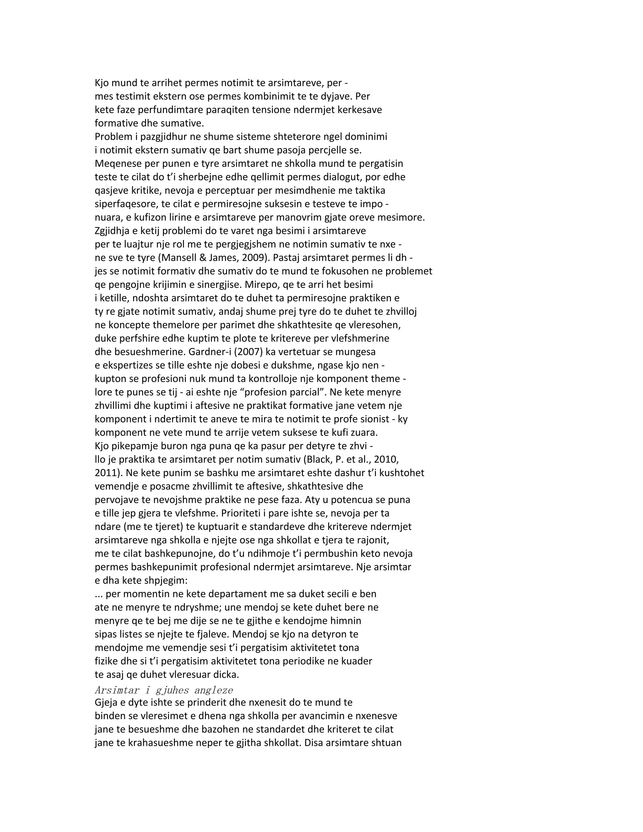 Kjo mund te arrihet permes notimit te arsimtareve, per -
mes testimit ekstern ose permes kombinimit te te dyjave. Per
kete faze perfundimtare paraqiten tensione ndermjet kerkesave
formative dhe sumative.
Problem i pazgjidhur ne shume sisteme shteterore ngel dominimi
i notimit ekstern sumativ qe bart shume pasoja percjelle se.
Meqenese per punen e tyre arsimtaret ne shkolla mund te pergatisin
teste te cilat do t’i sherbejne edhe qellimit permes dialogut, por edhe
qasjeve kritike, nevoja e perceptuar per mesimdhenie me taktika
siperfaqesore, te cilat e permiresojne suksesin e testeve te impo -
nuara, e kufizon lirine e arsimtareve per manovrim gjate oreve mesimore.
Zgjidhja e ketij problemi do te varet nga besimi i arsimtareve
per te luajtur nje rol me te pergjegjshem ne notimin sumativ te nxe -
ne sve te tyre (Mansell & James, 2009). Pastaj arsimtaret permes li dh -
jes se notimit formativ dhe sumativ do te mund te fokusohen ne problemet
qe pengojne krijimin e sinergjise. Mirepo, qe te arri het besimi
i ketille, ndoshta arsimtaret do te duhet ta permiresojne praktiken e
ty re gjate notimit sumativ, andaj shume prej tyre do te duhet te zhvilloj
ne koncepte themelore per parimet dhe shkathtesite qe vleresohen,
duke perfshire edhe kuptim te plote te kritereve per vlefshmerine
dhe besueshmerine. Gardner-i (2007) ka vertetuar se mungesa
e ekspertizes se tille eshte nje dobesi e dukshme, ngase kjo nen -
kupton se profesioni nuk mund ta kontrolloje nje komponent theme -
lore te punes se tij - ai eshte nje “profesion parcial”. Ne kete menyre
zhvillimi dhe kuptimi i aftesive ne praktikat formative jane vetem nje
komponent i ndertimit te aneve te mira te notimit te profe sionist - ky
komponent ne vete mund te arrije vetem suksese te kufi zuara.
Kjo pikepamje buron nga puna qe ka pasur per detyre te zhvi -
llo je praktika te arsimtaret per notim sumativ (Black, P. et al., 2010,
2011). Ne kete punim se bashku me arsimtaret eshte dashur t’i kushtohet
vemendje e posacme zhvillimit te aftesive, shkathtesive dhe
pervojave te nevojshme praktike ne pese faza. Aty u potencua se puna
e tille jep gjera te vlefshme. Prioriteti i pare ishte se, nevoja per ta
ndare (me te tjeret) te kuptuarit e standardeve dhe kritereve ndermjet
arsimtareve nga shkolla e njejte ose nga shkollat e tjera te rajonit,
me te cilat bashkepunojne, do t’u ndihmoje t’i permbushin keto nevoja
permes bashkepunimit profesional ndermjet arsimtareve. Nje arsimtar
e dha kete shpjegim:
... per momentin ne kete departament me sa duket secili e ben
ate ne menyre te ndryshme; une mendoj se kete duhet bere ne
menyre qe te bej me dije se ne te gjithe e kendojme himnin
sipas listes se njejte te fjaleve. Mendoj se kjo na detyron te
mendojme me vemendje sesi t’i pergatisim aktivitetet tona
fizike dhe si t’i pergatisim aktivitetet tona periodike ne kuader
te asaj qe duhet vleresuar dicka.
Arsimtar i gjuhes angleze
Gjeja e dyte ishte se prinderit dhe nxenesit do te mund te
binden se vleresimet e dhena nga shkolla per avancimin e nxenesve
jane te besueshme dhe bazohen ne standardet dhe kriteret te cilat
jane te krahasueshme neper te gjitha shkollat. Disa arsimtare shtuan
 