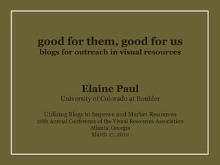 good for them, good for us blogs for outreach in visual resources Elaine Paul University of Colorado at Boulder Utilizing Blogs to Improve and Market Resources 28th Annual Conference of the Visual Resources Association Atlanta, Georgia March 17, 2010 