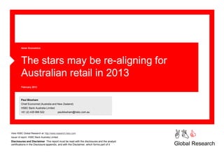 Asian Economics




         The stars may be re-aligning for
         Australian retail in 2013
         February 2013




         Paul Bloxham
         Chief Economist (Australia and New Zealand)
         HSBC Bank Australia Limited
         +61 (2) 435 966 522                paulbloxham@hsbc.com.au




View HSBC Global Research at: http://www.research.hsbc.com
Issuer of report: HSBC Bank Australia Limited
Disclosures and Disclaimer This report must be read with the disclosures and the analyst
                                                                                             ABC
certifications in the Disclosure appendix, and with the Disclaimer, which forms part of it   Global Research
 