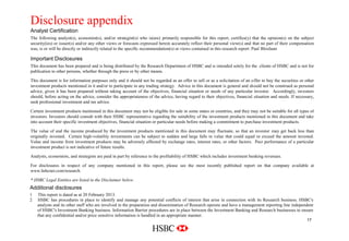 Disclosure appendix
    Analyst Certification                                                                                                                                Company
                                                                                                                                                          Logo
    The following analyst(s), economist(s), and/or strategist(s) who is(are) primarily responsible for this report, certifies(y) that the opinion(s) on the subject
    security(ies) or issuer(s) and/or any other views or forecasts expressed herein accurately reflect their personal view(s) and that no part of their compensation
    was, is or will be directly or indirectly related to the specific recommendation(s) or views contained in this research report: Paul Bloxham

    Important Disclosures
    This document has been prepared and is being distributed by the Research Department of HSBC and is intended solely for the clients of HSBC and is not for
    publication to other persons, whether through the press or by other means.

    This document is for information purposes only and it should not be regarded as an offer to sell or as a solicitation of an offer to buy the securities or other
    investment products mentioned in it and/or to participate in any trading strategy. Advice in this document is general and should not be construed as personal
    advice, given it has been prepared without taking account of the objectives, financial situation or needs of any particular investor. Accordingly, investors
    should, before acting on the advice, consider the appropriateness of the advice, having regard to their objectives, financial situation and needs. If necessary,
    seek professional investment and tax advice.

    Certain investment products mentioned in this document may not be eligible for sale in some states or countries, and they may not be suitable for all types of
    investors. Investors should consult with their HSBC representative regarding the suitability of the investment products mentioned in this document and take
    into account their specific investment objectives, financial situation or particular needs before making a commitment to purchase investment products.

    The value of and the income produced by the investment products mentioned in this document may fluctuate, so that an investor may get back less than
    originally invested. Certain high-volatility investments can be subject to sudden and large falls in value that could equal or exceed the amount invested.
    Value and income from investment products may be adversely affected by exchange rates, interest rates, or other factors. Past performance of a particular
    investment product is not indicative of future results.

    Analysts, economists, and strategists are paid in part by reference to the profitability of HSBC which includes investment banking revenues.

    For disclosures in respect of any company mentioned in this report, please see the most recently published report on that company available at
    www.hsbcnet.com/research.

    * HSBC Legal Entities are listed in the Disclaimer below.
    Additional disclosures
    1   This report is dated as at 20 February 2013.
    2   HSBC has procedures in place to identify and manage any potential conflicts of interest that arise in connection with its Research business. HSBC's
        analysts and its other staff who are involved in the preparation and dissemination of Research operate and have a management reporting line independent
        of HSBC's Investment Banking business. Information Barrier procedures are in place between the Investment Banking and Research businesses to ensure
        that any confidential and/or price sensitive information is handled in an appropriate manner.
                                                                                                                                                                17
Delete grid from slide master
 