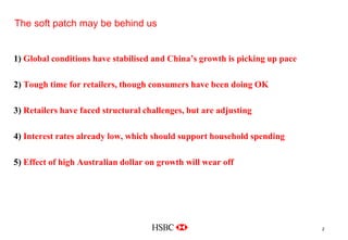 The soft patch may be behind us
                                                                         Company
                                                                          Logo




1) Global conditions have stabilised and China’s growth is picking up pace

2) Tough time for retailers, though consumers have been doing OK

3) Retailers have faced structural challenges, but are adjusting

4) Interest rates already low, which should support household spending

5) Effect of high Australian dollar on growth will wear off




Delete grid from slide master
                                                                                   2
 
