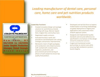Leading manufacturer of dental care, personal
care, home care and pet nutrition products
worldwide.
Leadership Functions:
 Created innovative design and package
solutions for world famous brands
including Soft-Soap, Mennen Speed
Stick, Colgate Oral, and Surface Care.
 Negotiated supply contracts.
 Evaluated business needs and
procedures and developed cost-cutting
strategies and process improvements.
 Mentored a team of eight packaging
print production and artwork process
staff; worked with creative teams,
engineers, production, and
procurement personnel during all
phases of each project to ensure top
quality final product.
Key Accomplishments:
 Developed and led task force to explore
modernization of printing methodology
via global deployment of digital print
applications and customized online
artwork approval system.
 Designed and implemented quality
standards and ensured adherence to
specifications at all phases of the design
and print production process.
 Forged and maintained vendor
partnerships to control costs while
ensuring high standards to protect
brand integrity
N e w Y o r k , N Y
06/1998 to 10/2006
Senior Graphic Production
Manager, Global Strategic
B r a n d D e s i g n
 