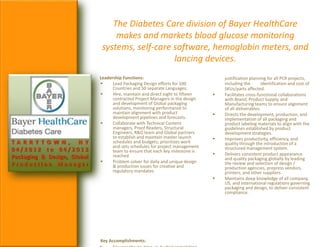 T A R R Y T O W N , N Y
0 4 / 2 0 1 2 t o 0 4 / 2 0 1 3
Packaging & Design, Global
P r o d u c t i o n M a n a g e r
The Diabetes Care division of Bayer HealthCare
makes and markets blood glucose monitoring
systems, self-care software, hemoglobin meters, and
lancing devices.
Leadership Functions:
 Lead Packaging Design efforts for 100
Countries and 50 separate Languages.
 Hire, maintain and direct eight to fifteen
contracted Project Managers in the design
and development of Global packaging
solutions, monitoring performance to
maintain alignment with product
development pipelines and forecasts.
 Collaborate with Technical Content
managers, Proof Readers, Structural
Engineers, R&D team and Global partners
to establish and maintain master launch
schedules and budgets; prioritizes work
and sets schedules for project management
team to ensure that each key milestone is
reached.
 Problem solver for daily and unique design
& production issues for creative and
regulatory mandates.
Key Accomplishments:
justification planning for all PCR projects,
including the identification and cost of
SKUs/parts affected.
 Facilitates cross-functional collaborations
with Brand, Product Supply, and
Manufacturing teams to ensure alignment
of all deliverables.
 Directs the development, production, and
implementation of all packaging and
product labeling materials to align with the
guidelines established by product
development strategies.
 Improves productivity, efficiency, and
quality through the introduction of a
structured management system.
 Delivers consistent product appearance
and quality packaging globally by leading
the review and selection of design /
production agencies, prepress vendors,
printers, and other suppliers.
 Maintains deep knowledge of all company,
US, and international regulations governing
packaging and design, to deliver consistent
compliance.
 