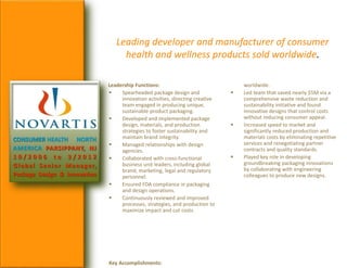 Leading developer and manufacturer of consumer
health and wellness products sold worldwide.
CONSUMER HEALTH NORTH
AMERICA PARSIPPANY, NJ
1 0 / 2 0 0 6 t o 3 / 2 0 1 2
Global Senior Manager,
Package Design & Innovation
Leadership Functions:
 Spearheaded package design and
innovation activities, directing creative
team engaged in producing unique,
sustainable product packaging.
 Developed and implemented package
design, materials, and production
strategies to foster sustainability and
maintain brand integrity.
 Managed relationships with design
agencies.
 Collaborated with cross-functional
business unit leaders, including global
brand, marketing, legal and regulatory
personnel.
 Ensured FDA compliance in packaging
and design operations.
 Continuously reviewed and improved
processes, strategies, and production to
maximize impact and cut costs.
Key Accomplishments:
worldwide.
 Led team that saved nearly $5M via a
comprehensive waste reduction and
sustainability initiative and found
innovative designs that control costs
without reducing consumer appeal.
 Increased speed to market and
significantly reduced production and
materials costs by eliminating repetitive
services and renegotiating partner
contracts and quality standards.
 Played key role in developing
groundbreaking packaging innovations
by collaborating with engineering
colleagues to produce new designs.
 