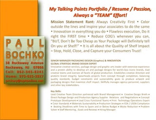 P A U L
BOCHKO
38 Rockaway Avenue
Rockaway, NJ 07866
Cell: 862-345-8241
Home: 973-625-2827
prckwy@optonline.net
My Talking Points Portfolio / Resume / Passion,
Always a “TEAM” Effort!
Mission Statement Rant: Always Creativity First  Color
outside the lines and inspire your associates to do the same
 Innovation in everything you do  Flawless execution, Do it
right the FIRST time  Reduce COG’s whenever you can,
“BUT, Don’t Be Too Cheap as Your Package will Definitely tell
On you at Shelf!”  It is all about the Quality of Shelf Impact
= Stop, Hold, Close, and Capture your Consumers Trust!
SENIOR MANAGER PACKAGING DESIGN (Graphics) & INNOVATION
GLOBAL STRATEGIC BRAND DESIGN EXPERT
Innovative creative services, package design and graphic arts leader with extensive experience
and a proven ability to develop art and package designs for world-class Iconic brands, lead
creative teams and oversee all facets of global production. Establishes creative direction and
protects brand integrity. Spearheads projects from concept through completion, balancing
quality standards, budget constraints and sustainability goals to produce artwork and
packaging designs that maximize shelf impact. Skillfully manages agency personnel, suppliers
and other key stakeholders.
Key Skills:
Lead Creative Team Direction partnered with Brand Management  Creative Design Briefs 
Direct Package Design and Production Agency Supplier Relations and Negotiations  Concept
Prototype Development  Lead Cross Functional Teams  Print Technology Operations Expert
 Color Standards  Materials Sustainability  Production Strategies  FDA / USDA Compliance
 Beating Deadlines with Time to Spare and or Below Budget  Waste Reduction  Problem
Solver  Staff Mentoring , Goals and Reviews  Hiring Manager
 