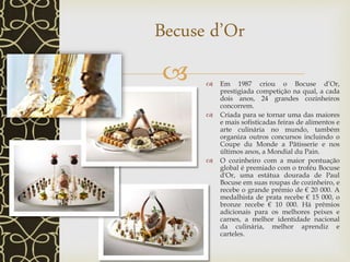   Em 1987 criou o Bocuse d’Or,
prestigiada competição na qual, a cada
dois anos, 24 grandes cozinheiros
concorrem.
 Criada para se tornar uma das maiores
e mais sofisticadas feiras de alimentos e
arte culinária no mundo, também
organiza outros concursos incluindo o
Coupe du Monde a Pâtisserie e nos
últimos anos, a Mondial du Pain.
 O cozinheiro com a maior pontuação
global é premiado com o troféu Bocuse
d'Or, uma estátua dourada de Paul
Bocuse em suas roupas de cozinheiro, e
recebe o grande prémio de € 20 000. A
medalhista de prata recebe € 15 000, o
bronze recebe € 10 000. Há prêmios
adicionais para os melhores peixes e
carnes, a melhor identidade nacional
da culinária, melhor aprendiz e
carteles.
Becuse d’Or
 