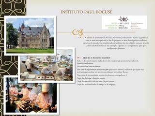  A missão do Institut Paul Bocuse é transmitir conhecimento técnico e gerencial
com os mais altos padrões, a fim de preparar os seus alunos para as melhores
carreiras do mundo. Os administradores também têm um objetivo comum: levando
jovens adultos através do seu exemplo, a paixão, e a competência, pelo que
escolheram o Instituto.
 Quais são os documentos requeridos?
Todos os documentos apresentados devem ter uma tradução juramentada em francês.
Dossiê de candidatura:
Um curriculum vitae em francês
Uma carta de apresentação manuscrita (300 palavras no mínimo) em francês que expõe suas
motivações para realizar este ano de especialização no instituto Bocuse.
Duas cartas de recomendação recentes (professores, empregadores…)
Cópia dos diplomas e histórico escolar
Cópia dos testes de Proficiência em Língua francesa
Cópia dos seus certificados de estágio ou de emprego
INSTITUTO PAUL BOCUSE
 