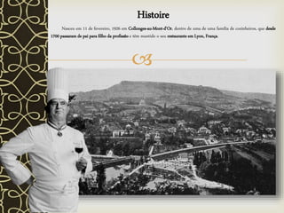 
Histoire
Nasceu em 11 de fevereiro, 1926 em Collonges-au-Mont-d'Or, dentro de uma de uma família de cozinheiros, que desde
1700 passaram de pai para filho da profissão e têm mantido o seu restaurante em Lyon, França.
 