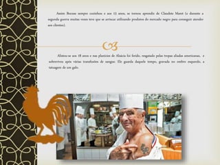 Alistou-se aos 18 anos e nas planícies de Alsácia foi ferido, resgatado pelas tropas aliadas americanas, e
sobreviveu após várias transfusões de sangue. Ele guarda daquele tempo, gravada no ombro esquerdo, a
tatuagem de um galo.
Assim Bocuse sempre cozinhou e aos 15 anos, se tornou aprendiz de Claudete Maret (e durante a
segunda guerra muitas vezes teve que se arriscar utilizando produtos do mercado negro para conseguir atender
aos clientes).
 