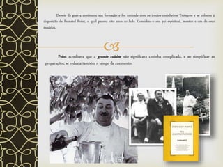
Depois da guerra continuou sua formação e fez amizade com os irmãos-cozinheiros Troisgros e se colocou á
disposição de Fernand Point, o qual passou oito anos ao lado. Considera-o seu pai espiritual, mentor e um de seus
modelos.
Point acreditava que a grande cuisine não significava cozinha complicada, e ao simplificar as
preparações, se reduzia também o tempo de cozimento.
 