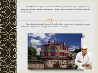 
Em 1958 Bocuse, conquistou a primeira estrela Michelin, juntamente com o pai, Georges Bocuse, que
também era cozinheiro. Na época, o restaurante era a pequena sala de refeições do hotel familiar Auberge du
Pont de Collonges.
Para assinalar a recuperação da memória da família, colocou o seu nome em letras garrafais no topo da
fachada. Uma conquista pessoal que o ligou ainda mais à sua casa de sempre.
 