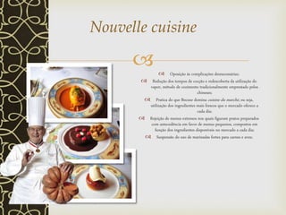   Oposição às complicações desnecessárias;
 Redução dos tempos de cocção e redescoberta da utilização do
vapor, método de cozimento tradicionalmente emprestado pelos
chineses;
 Pratica do que Bocuse domina cuisine du marché, ou seja,
utilização dos ingredientes mais frescos que o mercado oferece a
cada dia;
 Rejeição de menus extensos nos quais figuram pratos preparados
com antecedência em favor de menus pequenos, compostos em
função dos ingredientes disponíveis no mercado a cada dia;
 Suspensão do uso de marinadas fortes para carnes e aves;
Nouvelle cuisine
 