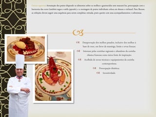 
 Desaprovação dos molhos pesados, inclusive dos molhos à
base de roux, em favor de manteiga, limão e ervas frescas;
 Interesse pelas cozinhas regionais e abandono da cozinha
clássica francesa como única fonte de inspiração;
 Acolhida de novas técnicas e equipamentos da cozinha
contemporânea;
 Preocupação dietética;
 Inventividade.
Outros aspectos: Arrumação dos pratos dispondo os alimentos sobre os molhos e guarnecidos sem mascará-los, preocupação com a
harmonia das cores (também segue o estilo japonês), e a montagem de pratos individuais coloca em desuso o réchaud. Para Bocuse,
as refeições devem seguir uma sequência para serem completas: entrada, prato quente com seus acompanhamentos e sobremesa.
 