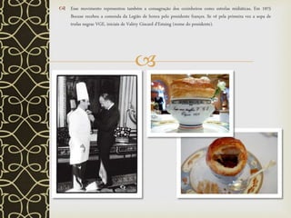 
 Esse movimento representou também a consagração dos cozinheiros como estrelas midiáticas. Em 1975
Bocuse recebeu a comenda da Legião de honra pelo presidente françes. Se vê pela primeira vez a sopa de
trufas negras VGE, iniciais de Valéry Giscard d'Estaing (nome do presidente).
 