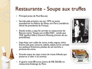 Restaurante - Soupe aux truffes
 Principal prato de Paul Bocuse;
 Servida pela primeira vez em 1975 no jantar
presidencial no Palácio do Eliseu, em Paris (residência
oficial do presidente da França);
 Desde então, a sopa foi servida no restaurante do
Bocuse como “Soupe aux truffesVGE”, sendo que
VGE significaValéry Giscard d'Estaing (iniciais do ex-
presidente);
 Sopa feita com caldo de carne, trufas negras, vinho
branco, foie gras, cenoura, cebola, salsão, carne cortada
em pedaços finíssimos, pitadas de sal marinho e
pimenta-do-reino;
 Grande toque da sopa: crosta de massa folhada que
preserva o calor e os aromas;
 A iguaria custa 80 euros (cerca de R$ 226,00) no
restaurante Auberge du Pont.
 