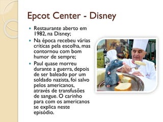 Epcot Center - Disney
 Restaurante aberto em
1982, na Disney;
 Na época recebeu várias
críticas pela escolha, mas
contornou com bom
humor de sempre;
 Paul quase morreu
durante a guerra, depois
de ser baleado por um
soldado nazista, foi salvo
pelos americanos,
através de transfusões
de sangue. O carinho
para com os americanos
se explica neste
episódio.
 