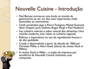 Nouvelle Cuisine - Introdução
 Paul Bocuse tornou-se uma lenda no mundo da
gastronomia ao ser um dos mais importantes chefs
associados ao movimento;
 Chefs envolvidos: Jean e Pierre Troisgros, Michel Guérard,
Alain Chapel, Louis Outhier, RogerVergé e Paul Haeberli;
 Sua culinária valoriza o sabor natural dos alimentos. Uma
cozinha moderna, com raízes na culinária regional;
 Reforça a importância no uso de ingredientes frescos e
de alta qualidade;
 Criada e desenvolvida a partir da década de 1960 por
Christian Millau e Henri Gault (donos da revista Gault et
Millau);
 A revista Gault et Millau - o órgão de imprensa por
excelência da Nouvelle Cuisine sintetizou suas
conquistas.
 