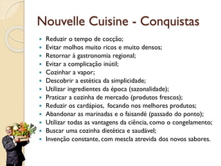 Nouvelle Cuisine - Conquistas
 Reduzir o tempo de cocção;
 Evitar molhos muito ricos e muito densos;
 Retornar à gastronomia regional;
 Evitar a complicação inútil;
 Cozinhar a vapor;
 Descobrir a estética da simplicidade;
 Utilizar ingredientes da época (sazonalidade);
 Praticar a cozinha de mercado (produtos frescos);
 Reduzir os cardápios, focando nos melhores produtos;
 Abandonar as marinadas e o faisandé (passado do ponto);
 Utilizar todas as vantagens da ciência, como o congelamento;
 Buscar uma cozinha dietética e saudável;
 Invenção constante, com mescla atrevida dos novos sabores.
 