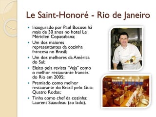 Le Saint-Honoré - Rio de Janeiro
 Inaugurado por Paul Bocuse há
mais de 30 anos no hotel Le
Méridien Copacabana;
 Um dos maiores
representantes da cozinha
francesa no Brasil;
 Um dos melhores da América
do Sul;
 Eleito pela revista "Veja" como
o melhor restaurante francês
do Rio em 2005;
 Premiado como melhor
restaurante do Brasil pelo Guia
Quatro Rodas;
 Tinha como chef da cozinha:
Laurent Suaudeau (ao lado).
 