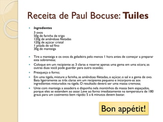 Receita de Paul Bocuse: Tuiles
 Ingredientes
3 ovos
50g de farinha de trigo
120g de amêndoas filetadas
120g de açúcar cristal
1 pitada de sal fino
30g de manteiga
 Tire a manteiga e os ovos da geladeira pelo menos 1 hora antes de começar a preparar
esta sobremesa;
 Coloque em um recipiente as 3 claras e reserve apenas uma gema em uma xícara; as
outras duas você pode guardar para outra ocasião;
 Preaqueça o forno;
 Em uma tigela, misture a farinha, as amêndoas filetadas, o açúcar, o sal e a gema de ovo.
Bata ligeiramente as três claras em um recipiente pequeno e incorpore-as aos
ingredientes misturados na tigela. O resultado deverá ser uma massa cremosa;
 Unte com manteiga a assadeira e disponha nela montinhos da massa bem espaçados,
porque eles se estendem ao assar. Leve ao forno imediatamente na temperatura de 180
graus para um cozimento bem rápido: 5 a 6 minutos devem bastar.
Bon appétit!
 