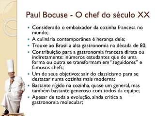  Considerado o embaixador da cozinha francesa no
mundo;
 A culinária contemporânea é herança dele;
 Trouxe ao Brasil a alta gastronomia na década de 80;
 Contribuição para a gastronomia francesa direta ou
indiretamente: inúmeros estudantes que de uma
forma ou outra se transformam em “seguidores” e
famosos chefs;
 Um de seus objetivos: sair do classicismo para se
destacar numa cozinha mais moderna;
 Bastante rígido na cozinha, quase um general, mas
também bastante generoso com todos da equipe;
 Apesar de toda a evolução, ainda critica a
gastronomia molecular;
Paul Bocuse - O chef do século XX
 