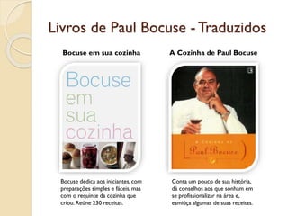 Livros de Paul Bocuse - Traduzidos
Bocuse em sua cozinha A Cozinha de Paul Bocuse
Bocuse dedica aos iniciantes, com
preparações simples e fáceis, mas
com o requinte da cozinha que
criou. Reúne 230 receitas.
Conta um pouco de sua história,
dá conselhos aos que sonham em
se profissionalizar na área e,
esmiúça algumas de suas receitas.
 