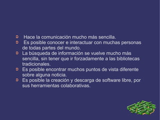 ➲    Hace la comunicación mucho más sencilla.
➲    Es posible conocer e interactuar con muchas personas
    de todas partes del mundo.
➲   La búsqueda de información se vuelve mucho más
    sencilla, sin tener que ir forzadamente a las bibliotecas
    tradicionales.
➲   Es posible encontrar muchos puntos de vista diferente
    sobre alguna noticia.
➲   Es posible la creación y descarga de software libre, por
    sus herramientas colaborativas.
 
